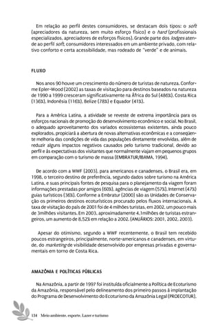 Em relação ao perfil destes consumidores, se destacam dois tipos: o soft
(apreciadores da natureza, sem muito esforço físico) e o hard (profissionais
especializados, apreciadores de esforços físicos). Grande parte dos lodges aten-
de ao perfil soft, consumidores interessados em um ambiente privado, com rela-
tivo conforto e certa acessibilidade, mas rodeado de “verde” e de animais.



FLUXO

  Nos anos 90 houve um crescimento do número de turistas de natureza. Confor-
me Epler-Wood (2002) as taxas de visitação para destinos baseados na natureza
de 1990 a 1999 cresceram significativamente na África do Sul (486%), Costa Rica
(136%), Indonésia (116%), Belize (78%) e Equador (41%).

   Para a América Latina, a atividade se reveste de extrema importância para os
esforços nacionais de promoção do desenvolvimento econômico e social. No Brasil,
o adequado aproveitamento dos variados ecossistemas existentes, ainda pouco
explorados, propiciará a abertura de novas alternativas econômicas e a conseqüen-
te melhoria das condições de vida das populações diretamente envolvidas, além de
reduzir alguns impactos negativos causados pelo turismo tradicional, devido ao
perfil e às expectativas dos visitantes que normalmente viajam em pequenos grupos
em comparação com o turismo de massa (EMBRATUR/IBAMA, 1994).

   De acordo com a WWF (2003), para americanos e canadenses, o Brasil era, em
1998, o terceiro destino de preferência, segundo dados sobre turismo na América
Latina, e suas principais fontes de pesquisa para o planejamento da viagem foram
informações prestadas por amigos (60%), agências de viagem (57%), Internet (47%)
guias turísticos (36%). Conforme a Embratur (2000) são as Unidades de Conserva-
ção os primeiros destinos ecoturísticos procurado pelos fluxos internacionais. A
taxa de visitação do país de 2001 foi de 4 milhões turistas, em 2002, um pouco mais
de 3milhões visitantes. Em 2003, aproximadamente 4,1milhões de turistas estran-
geiros, um aumento de 8,52% em relação a 2002. (ANUÁRIOS: 2001, 2002, 2003).

   Apesar do otimismo, segundo a WWF recentemente, o Brasil tem recebido
poucos estrangeiros, principalmente, norte-americanos e canadenses, em virtu-
de, do marketing de visibilidade desenvolvido por empresas privadas e governa-
mentais em torno de Costa Rica.



AMAZÔNIA E POLÍTICAS PÚBLICAS

  Na Amazônia, a partir de 1997 foi instituída oficialmente a Política de Ecoturismo
da Amazônia, responsável pelo delineamento dos primeiro passos à implantação
do Programa de Desenvolvimento do Ecoturismo da Amazônia Legal (PROECOTUR),


134 Meio ambiente, esporte, Lazer e turismo
 