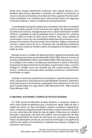 tendo como estados beneficiários Amazonas, Pará, Amapá, Roraima, Acre,
Rondônia, Mato Grosso, Maranhão e Tocantins. Seu objetivo é transformar os
recursos naturais da Amazônia em produto de forma a garantir-lhe desenvolvi-
mento sustentável, criar condições para o setor privado investir com segurança
e formatar produtos e roteiros competitivos internacionalmente.

  A coordenação do programa explica que a Amazônia, ainda não é um produto
turístico acabado, porque as infra-estruturas das regiões são desproporcionais
aos potenciais turísticos. O programa quer atrair a classe empresarial e também
melhorar a qualidade de vida da população local. O Amazonas foi o primeiro
estado a dispor de hotéis de selva, possui inúmeras ilhas, várias unidades de
conservação e conta com uma sociobiodiversidade bastante promissora e atra-
ente para incrementar o fluxo de turistas. Para a Embratur, órgãos e empresas de
turismos, o Mato Grosso do Sul e o Amazonas são considerados ecodestinos
com vastíssimo potencial hoteleiro dentro da perspectiva de biodiversidade e
hotéis de selva.

   Ressalta-se que os modelos de desenvolvimento regional preconizados pelo
Plano de Desenvolvimento da Amazônia-PDA (1992-1995), Plano de Turismo da
Amazônia SUDAM/PNUD (1992) e pelo PROECOTOUR (1997) apresentam o turis-
mo ecológico como sendo a atividade que naturalmente se presta à efetivação
do processo de desenvolvimento da Amazônia. A partir destas visões, o turismo
ecológico é vendido como uma atividade que não causaria graves conflitos
sociais e ambientais provocados pelas atividades econômicas, anteriormente,
incentivadas na região.

   Contudo, a maioria das experiências na Amazônia e, especificamente no Ama-
zonas, não possuem características de sustentabilidade econômica, ambiental e
sociocultural para os ecossistemas e populações locais. Destacam-se três pro-
jetos: Pousada Aldeia dos Lagos (Silves- AM), Mamirauá (Tefé - AM) e Guaporé
(Costa Marques -RO).



O AMAZONAS, ECOTURISMO E AUSÊNCIA DE POLÍTICAS REGIONAIS

   Em 1996, através do Ministério do Meio Ambiente, o Amazonas recebeu o
título como Estado de Referência para o Ecoturismo. Desde 1996 até hoje, o
estado não possui um Plano Estratégico visando a estabelecer Diagnósticos,
Ações, Programas e Regulamentações destinados ao desenvolvimento de práti-
cas mais sustentáveis dos hotéis de selva da região. O Plano deve ser voltado à
formação e capacitação, não só do setor público, mas principalmente, do setor
privado (proprietários dos hotéis de selva) para uma necessária mudança dos
índices de desempenho através de processos de certificação e da significativa
melhoria dos padrões de atendimento e qualidade dos produtos ecológicos já
existentes e dos futuros.

                                      Almeida, Ana Cristina P.C. de & DaCosta, Lamartine P.
            Meio ambiente, esporte, Lazer e turismo. Rio de Janeiro: Editora Gama Filho, 2007
 