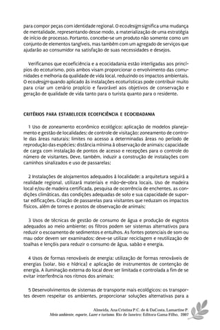 para compor peças com identidade regional. O ecodesign significa uma mudança
de mentalidade, representando desse modo, a materialização de uma estratégia
de início de processo. Portanto, concebe-se um produto não somente como um
conjunto de elementos tangíveis, mas também com um agregado de serviços que
ajudarão ao consumidor na satisfação de suas necessidades e desejos.

  Verificamos que ecoeficiência e a ecocidadania estão interligadas aos princí-
pios do ecoturismo, pois ambos visam proporcionar o envolvimento das comu-
nidades e melhoria da qualidade de vida local, reduzindo os impactos ambientais.
O ecodesign quando aplicado às instalações ecoturísticas pode contribuir muito
para criar um cenário propício e favorável aos objetivos de conservação e
geração de qualidade de vida tanto para o turista quanto para o residente.



CRITÉRIOS PARA ESTABELECER ECOEFICIÊNCIA E ECOCIDADANIA

   1 Uso de zoneamento econômico ecológico: aplicação de modelos planeja-
mento e gestão de localidades; de controle de visitação; zoneamento de contro-
le das áreas naturais; limites no acesso a determinadas áreas no período de
reprodução das espécies; distância mínima à observação de animais; capacidade
de carga com instalação de pontos de acesso e recepções para o controle do
número de visitantes. Deve, também, induzir a construção de instalações com
caminhos sinalizados e uso de passarelas;

   2 Instalações de alojamentos adequados à localidade: a arquitetura seguirá a
realidade regional, utilizará materiais e mão-de-obra locais. Uso de madeira
local e/ou de madeira certificada, pesquisa de ocorrência de enchentes, as con-
dições climáticas, das condições adequadas de solo e sua capacidade de supor-
tar edificações. Criação de passarelas para visitantes que reduzam os impactos
físicos, além de torres e postos de observação de animais;

  3 Usos de técnicas de gestão de consumo de água e produção de esgotos
adequados ao meio ambiente: os filtros podem ser sistemas alternativos para
reduzir o escoamento de sedimentos e entulhos. As fontes potenciais de som ou
mau odor devem ser examinados; deve-se utilizar reciclagem e reutilização de
toalhas e lençóis para reduzir o consumo de água, sabão e energia.

  4 Usos de formas renováveis de energia: utilização de formas renováveis de
energias (solar, bio e hídrica) e aplicação de instrumentos de contenção de
energia. A iluminação externa do local deve ser limitada e controlada a fim de se
evitar interferência nos ritmos dos animais;

  5 Desenvolvimentos de sistemas de transporte mais ecológicos: os transpor-
tes devem respeitar os ambientes, proporcionar soluções alternativas para a

                                      Almeida, Ana Cristina P.C. de & DaCosta, Lamartine P.
            Meio ambiente, esporte, Lazer e turismo. Rio de Janeiro: Editora Gama Filho, 2007
 