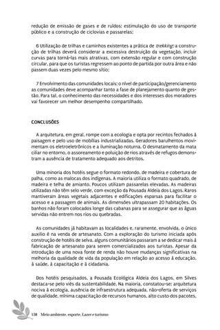redução de emissão de gases e de ruídos; estimulação do uso de transporte
público e a construção de ciclovias e passarelas;

   6 Utilização de trilhas e caminhos existentes a prática de trekking: a constru-
ção de trilhas deverá considerar a excessiva destruição da vegetação, incluir
curvas para torná-las mais atrativas, com extensão regular e com construção
circular, para que os turistas regressem ao ponto de partida por outra área e não
passem duas vezes pelo mesmo sítio;

  7 Envolvimento das comunidades locais: o nível de participação/gerenciamento
as comunidades deve acompanhar tanto a fase de planejamento quanto de ges-
tão. Para tal, o conhecimento das necessidades e dos interesses dos moradores
vai favorecer um melhor desempenho compartilhado.



CONCLUSÕES

   A arquitetura, em geral, rompe com a ecologia e opta por recintos fechados à
paisagem e pelo uso de mobílias industrializadas. Geradores barulhentos movi-
mentam os eletroeletrônicos e a iluminação noturna. O desmatamento da mata
ciliar no entorno, o assoreamento e poluição de rios através de refugos demons-
tram a ausência de tratamento adequado aos detritos.

  Uma minoria dos hotéis segue o formato redondo, de madeira e cobertura de
palha, como as malocas dos indígenas. A maioria utiliza o formato quadrado, de
madeira e telha de amianto. Poucos utilizam passarelas elevadas. As madeiras
utilizadas não têm selo verde, com exceção da Pousada Aldeia dos Lagos. Raros
mantiveram áreas vegetais adjacentes e edificações esparsas para facilitar o
acesso e a passagem de animais. As dimensões ultrapassam 20 habitações. Os
banhos não foram colocados longe das cabanas para se assegurar que as águas
servidas não entrem nos rios ou quebradas.

   As comunidades já habitavam as localidades e, raramente, envolvida, o único
auxilio é na venda de artesanato. Com a exploração do turismo iniciada após
construção de hotéis de selva, alguns comunitários passaram a se dedicar mais à
fabricação de artesanato para serem comercializados aos turistas. Apesar da
introdução de uma nova fonte de renda não houve mudanças significativas na
melhoria da qualidade de vida da população em relação ao acesso à educação,
à saúde, à capacitação e à cidadania.

  Dos hotéis pesquisados, a Pousada Ecológica Aldeia dos Lagos, em Silves
destaca-se pelo viés da sustentabilidade. Na maioria, constatou-se: arquitetura
nociva à ecologia, ausência de infraestrutura adequada, não-oferta de serviços
de qualidade, mínima capacitação de recursos humanos, alto custo dos pacotes,


138 Meio ambiente, esporte, Lazer e turismo
 