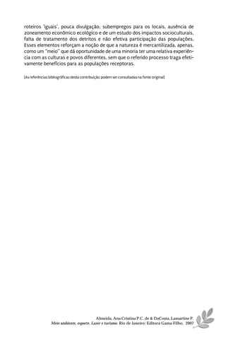 roteiros ‘iguais’, pouca divulgação, subempregos para os locais, ausência de
zoneamento econômico ecológico e de um estudo dos impactos socioculturais,
falta de tratamento dos detritos e não efetiva participação das populações.
Esses elementos reforçam a noção de que a natureza é mercantilizada, apenas,
como um “meio” que dá oportunidade de uma minoria ter uma relativa experiên-
cia com as culturas e povos diferentes, sem que o referido processo traga efeti-
vamente benefícios para as populações receptoras.

[As referências bibliográficas desta contribuição podem ser consultadas na fonte original]




                                           Almeida, Ana Cristina P.C. de & DaCosta, Lamartine P.
                 Meio ambiente, esporte, Lazer e turismo. Rio de Janeiro: Editora Gama Filho, 2007
 