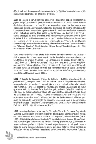 dência cultural de colonos alemães no estado do Espírito Santo diante das difi-
culdades de adaptação ao ambiente tropical.

1907 Na França, o Barão Pierre de Coubertin – onze anos depois de resgatar os
Jogos Olímpicos – adotava pela primeira vez no mundo do esporte uma posição
de defesa da natureza, ao mobilizar os esportistas para que limpassem seus
campos de prática. Estava inaugurada então a definição do esporte como poluidor
como também um envolvimento permanente do Movimento Olímpico internaci-
onal – sobretudo manifestado pelos Jogos Olímpicos de Inverno e de Verão –
com a proteção do meio ambiente. Uma revisão histórico-analítica deste com-
promisso foi produzida no início dos anos 2000, pelo brasileiro Lamartine DaCosta
em capítulo de livro internacional denominado de “Towards an Olympic
Epistemology: Sport Sciences or Theory of Sustainable Sport?”, como se verifica
em “Olympic Studies”, Rio de Janeiro: Editora Gama Filho, 2002, pp. 131 – 152
(não incluído nesta Coletânea).

1922 O Exército Brasileiro adota oficialmente o Método Francês de Educação
Física, o qual incorpora nesta versão inicial brasileira – entre várias outras
tendências de origem francesa - as concepções de George Hébert (1875 –
1957), líder da “L’ École Naturaliste” criada em 1905. Esta doutrina elegia os
movimentos naturais (saltar, correr, trepar etc.) como base do método de
práticas físicas se aplicados em meio aos elementos naturais (água, sol, flores-
ta, ar etc.). Hoje, a Escola de Hebért ainda apresenta manifestações na França
e na Bélgica (Gleyse, J. et al., 2002).

1932 A Escola de Educação Física do Exército – EsEFEx, situada no Rio de
Janeiro (Urca), inaugura uma “Torre de Hébert” junto à sua pista de atletismo,
marcando a incorporação do Método Natural aos currículos daquela institui-
ção militar. A Torre de Hébert foi mantida até meados da década de 1960
quando o Método Francês foi substituído pelo Método Calistênico na instru-
ção física do Exército Brasileiro (ver site www.esefex.ensino.eb.br/). No Brasil
da atualidade dos anos 2000, o Método de Hébert ainda sobrevive em suas
propostas essenciais em Curitiba-PR, em São Paulo-SP e outras cidades, por
meio de pistas de treinamento de exercícios naturais, com a denominação
original francesa “Le Parkour”. Há também ainda uma Associação Brasileira de
Parkour – ABPK, cujo site é www.abpk.br/.

1967 Lamartine DaCosta, professor de Educação Física do Centro de Esporte da
Marinha-RJ, publica um livro com relatórios de pesquisas sobre atividades físicas
em clima tropicais, realizadas na cidade do Rio de Janeiro, durante três anos (1964,
1965 e 1966). O livro foi denominado de “A Atividade Desportiva nos Climas Tropi-
cais e uma Solução Experimental: o Altitude Training” (DaCosta, 1967), em razão de
terem as investigações o objetivo de medir o gradiente redutor da performance
física de longa duração sob impacto direto dos raios solares, como também os
efeitos do mesmo esforço ao se realizar à sombra, em meio ao ambiente florestal.


14 Meio ambiente, esporte, Lazer e turismo
 