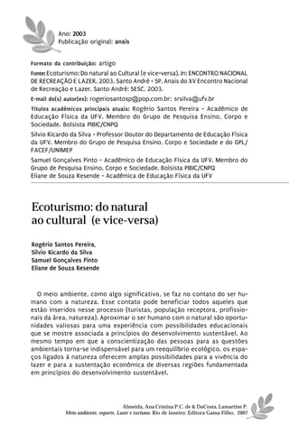 Ano: 2003
          Publicação original: anais


Formato da contribuição: artigo
Fonte: Ecoturismo: Do natural ao Cultural (e vice-versa). In: ENCONTRO NACIONAL
DE RECREAÇÃO E LAZER, 2003, Santo André - SP. Anais do XV Encontro Nacional
de Recreação e Lazer. Santo André: SESC, 2003.
E-mail do(s) autor(es): rogeriosantosp@pop.com.br; srsilva@ufv.br
Títulos acadêmicos principais atuais: Rogério Santos Pereira - Acadêmico de
Educação Física da UFV. Membro do Grupo de Pesquisa Ensino, Corpo e
Sociedade. Bolsista PIBIC/CNPQ
Silvio Ricardo da Silva - Professor Doutor do Departamento de Educação Física
da UFV. Membro do Grupo de Pesquisa Ensino, Corpo e Sociedade e do GPL/
FACEF/UNIMEP
Samuel Gonçalves Pinto - Acadêmico de Educação Física da UFV. Membro do
Grupo de Pesquisa Ensino, Corpo e Sociedade. Bolsista PIBIC/CNPQ
Eliane de Souza Resende - Acadêmica de Educação Física da UFV




Ecoturismo: do natural
ao cultural (e vice-versa)
Rogério Santos Pereira,
Silvio Ricardo da Silva
Samuel Gonçalves Pinto
Eliane de Souza Resende


  O meio ambiente, como algo significativo, se faz no contato do ser hu-
mano com a natureza. Esse contato pode beneficiar todos aqueles que
estão inseridos nesse processo (turistas, população receptora, profissio-
nais da área, natureza). Aproximar o ser humano com o natural são oportu-
nidades valiosas para uma experiência com possibilidades educacionais
que se mostre associada a princípios do desenvolvimento sustentável. Ao
mesmo tempo em que a conscientização das pessoas para as questões
ambientais torna-se indispensável para um reequilíbrio ecológico, os espa-
ços ligados à natureza oferecem amplas possibilidades para a vivência do
lazer e para a sustentação econômica de diversas regiões fundamentada
em princípios do desenvolvimento sustentável.




                                      Almeida, Ana Cristina P.C. de & DaCosta, Lamartine P.
            Meio ambiente, esporte, Lazer e turismo. Rio de Janeiro: Editora Gama Filho, 2007
 