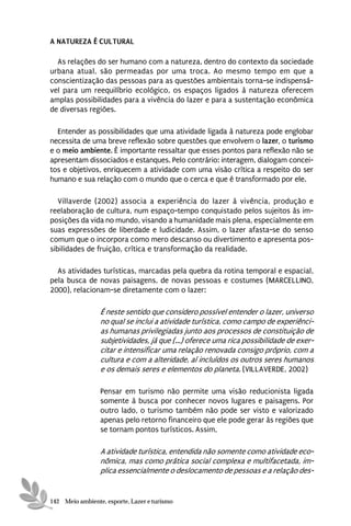 A NATUREZA É CULTURAL

  As relações do ser humano com a natureza, dentro do contexto da sociedade
urbana atual, são permeadas por uma troca. Ao mesmo tempo em que a
conscientização das pessoas para as questões ambientais torna-se indispensá-
vel para um reequilíbrio ecológico, os espaços ligados à natureza oferecem
amplas possibilidades para a vivência do lazer e para a sustentação econômica
de diversas regiões.

  Entender as possibilidades que uma atividade ligada à natureza pode englobar
necessita de uma breve reflexão sobre questões que envolvem o lazer, o turismo
e o meio ambiente. È importante ressaltar que esses pontos para reflexão não se
apresentam dissociados e estanques. Pelo contrário: interagem, dialogam concei-
tos e objetivos, enriquecem a atividade com uma visão crítica a respeito do ser
humano e sua relação com o mundo que o cerca e que é transformado por ele.

   Villaverde (2002) associa a experiência do lazer à vivência, produção e
reelaboração de cultura, num espaço-tempo conquistado pelos sujeitos às im-
posições da vida no mundo, visando a humanidade mais plena, especialmente em
suas expressões de liberdade e ludicidade. Assim, o lazer afasta-se do senso
comum que o incorpora como mero descanso ou divertimento e apresenta pos-
sibilidades de fruição, crítica e transformação da realidade.

  As atividades turísticas, marcadas pela quebra da rotina temporal e espacial,
pela busca de novas paisagens, de novas pessoas e costumes (MARCELLINO,
2000), relacionam-se diretamente com o lazer:

                 É neste sentido que considero possível entender o lazer, universo
                 no qual se inclui a atividade turística, como campo de experiênci-
                 as humanas privilegiadas junto aos processos de constituição de
                 subjetividades, já que (...) oferece uma rica possibilidade de exer-
                 citar e intensificar uma relação renovada consigo próprio, com a
                 cultura e com a alteridade, aí incluídos os outros seres humanos
                 e os demais seres e elementos do planeta. (VILLAVERDE, 2002)

                 Pensar em turismo não permite uma visão reducionista ligada
                 somente à busca por conhecer novos lugares e paisagens. Por
                 outro lado, o turismo também não pode ser visto e valorizado
                 apenas pelo retorno financeiro que ele pode gerar às regiões que
                 se tornam pontos turísticos. Assim,

                 A atividade turística, entendida não somente como atividade eco-
                 nômica, mas como prática social complexa e multifacetada, im-
                 plica essencialmente o deslocamento de pessoas e a relação des-


142 Meio ambiente, esporte, Lazer e turismo
 