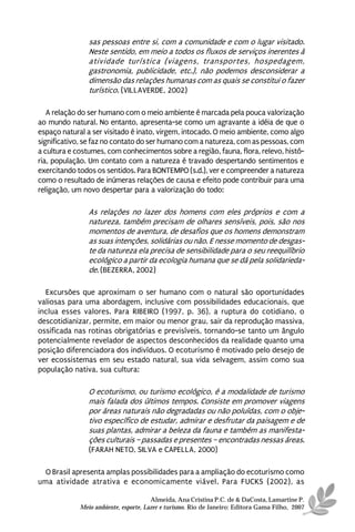 sas pessoas entre si, com a comunidade e com o lugar visitado.
                Neste sentido, em meio a todos os fluxos de serviços inerentes à
                atividade turística (viagens, transportes, hospedagem,
                gastronomia, publicidade, etc.), não podemos desconsiderar a
                dimensão das relações humanas com as quais se constitui o fazer
                turístico. (VILLAVERDE, 2002)

   A relação do ser humano com o meio ambiente é marcada pela pouca valorização
ao mundo natural. No entanto, apresenta-se como um agravante a idéia de que o
espaço natural a ser visitado é inato, virgem, intocado. O meio ambiente, como algo
significativo, se faz no contato do ser humano com a natureza, com as pessoas, com
a cultura e costumes, com conhecimentos sobre a região, fauna, flora, relevo, histó-
ria, população. Um contato com a natureza é travado despertando sentimentos e
exercitando todos os sentidos. Para BONTEMPO (s.d.), ver e compreender a natureza
como o resultado de inúmeras relações de causa e efeito pode contribuir para uma
religação, um novo despertar para a valorização do todo:

                As relações no lazer dos homens com eles próprios e com a
                natureza, também precisam de olhares sensíveis, pois, são nos
                momentos de aventura, de desafios que os homens demonstram
                as suas intenções, solidárias ou não. E nesse momento de desgas-
                te da natureza ela precisa de sensibilidade para o seu reequilíbrio
                ecológico a partir da ecologia humana que se dá pela solidarieda-
                de. (BEZERRA, 2002)

  Excursões que aproximam o ser humano com o natural são oportunidades
valiosas para uma abordagem, inclusive com possibilidades educacionais, que
inclua esses valores. Para RIBEIRO (1997, p. 36), a ruptura do cotidiano, o
descotidianizar, permite, em maior ou menor grau, sair da reprodução massiva,
ossificada nas rotinas obrigatórias e previsíveis, tornando-se tanto um ângulo
potencialmente revelador de aspectos desconhecidos da realidade quanto uma
posição diferenciadora dos indivíduos. O ecoturismo é motivado pelo desejo de
ver ecossistemas em seu estado natural, sua vida selvagem, assim como sua
população nativa, sua cultura:

                O ecoturismo, ou turismo ecológico, é a modalidade de turismo
                mais falada dos últimos tempos. Consiste em promover viagens
                por áreas naturais não degradadas ou não poluídas, com o obje-
                tivo específico de estudar, admirar e desfrutar da paisagem e de
                suas plantas, admirar a beleza da fauna e também as manifesta-
                ções culturais – passadas e presentes – encontradas nessas áreas.
                (FARAH NETO, SILVA e CAPELLA, 2000)

  O Brasil apresenta amplas possibilidades para a ampliação do ecoturismo como
uma atividade atrativa e economicamente viável. Para FUCKS (2002), as

                                       Almeida, Ana Cristina P.C. de & DaCosta, Lamartine P.
             Meio ambiente, esporte, Lazer e turismo. Rio de Janeiro: Editora Gama Filho, 2007
 