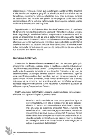 especificidades regionais e locais que caracterizam o vasto território brasileiro
- relacionadas aos aspectos geográficos, climáticos, étnicos e sócio-culturais
(arquitetura, gastronomia, folclore, religião) do lugar onde a atividade turística
se desenvolve - são recursos que podem ser empregados como importantes
componentes da oferta turística, na formatação de um produto turístico rural de
qualidade e de características singulares.

   Segundo dados do Ministério do Meio Ambiente1 o ecoturismo já representa
5% do turismo mundial. Provavelmente alcançará 10% nesta década que se inicia.
Para a Organização Mundial do Turismo, enquanto o turismo convencional re-
gistra um crescimento de 7,5% ao ano, o ecoturismo ultrapassa 20%. Quando
falamos no desenvolvimento do turismo e obviamente estamos falando em ações
planejadas, devemos levar em conta critérios de sustentabilidade que atendam a
anseios e demandas Esta sustentabilidade depende de como a atividade é plane-
jada e executada, considerando os aspectos do meio ambiente da área visitada,
sua economia e os fatores sociais.



ECOTURISMO SUSTENTÁVEL

  O conceito de desenvolvimento sustentado2 tem três vertentes principais:
crescimento econômico, eqüidade social e equilíbrio ecológico, induzindo um
“espírito de responsabilidade comum” como processo de mudança no qual a
exploração de recursos materiais, os investimentos financeiros e as rotas de
desenvolvimento tecnológico deverão adquirir sentido harmonioso. Significa
uma experiência ou prática bem sucedida, que tem como pressuposto o uso
adequado dos recursos ambientais, de tal modo e em ritmos tais que o recurso
seja capaz de se recuperar, que a prática resulte em benefícios sociais com
equidade e seja economicamente viável, resultando numa melhor qualidade de
vida para as gerações presentes e futuras.

   PIGRAN, citado por UVINHA (2002), ressalta a sustentabilidade como uma pos-
sibilidade real a partir da implantação do turismo:

                 O turismo está assumindo um crescente e promissor lugar na
                 economia global e, com isto, a expectativa é de que o estabele-
                 cimento do mesmo será desenvolvido e administrado visando o
                 mais alto grau da excelência ambiental. Assim, o turismo não
                 deveria ser visto como uma ameaça para o ambiente, mas sim um
                 instrumento de positiva mudança ambiental. A busca de formas
                 sustentáveis de turismo pode servir como um poderoso incentivo
                 visando proteção e intensificação da base de reservas biofísicas
                 de uma região, junto a um maior cuidado e preocupação para a
                 cultura e patrimônio da localidade”



144 Meio ambiente, esporte, Lazer e turismo
 