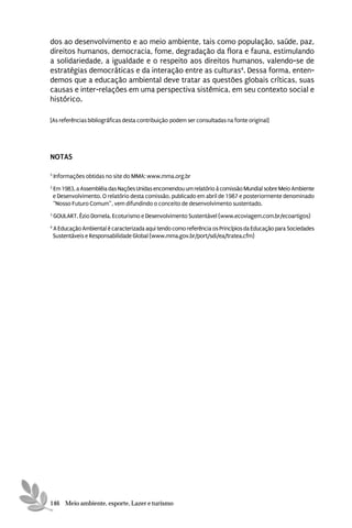 dos ao desenvolvimento e ao meio ambiente, tais como população, saúde, paz,
direitos humanos, democracia, fome, degradação da flora e fauna, estimulando
a solidariedade, a igualdade e o respeito aos direitos humanos, valendo-se de
estratégias democráticas e da interação entre as culturas4. Dessa forma, enten-
demos que a educação ambiental deve tratar as questões globais críticas, suas
causas e inter-relações em uma perspectiva sistêmica, em seu contexto social e
histórico.

[As referências bibliográficas desta contribuição podem ser consultadas na fonte original]




NOTAS

5
    Informações obtidas no site do MMA: www.mma.org.br
2
    Em 1983, a Assembléia das Nações Unidas encomendou um relatório à comissão Mundial sobre Meio Ambiente
    e Desenvolvimento. O relatório desta comissão, publicado em abril de 1987 e posteriormente denominado
    “Nosso Futuro Comum”, vem difundindo o conceito de desenvolvimento sustentado.
3
    GOULART, Ézio Dornela. Ecoturismo e Desenvolvimento Sustentável (www.ecoviagem.com.br/ecoartigos)
4
    A Educação Ambiental é caracterizada aqui tendo como referência os Princípios da Educação para Sociedades
    Sustentáveis e Responsabilidade Global (www.mma.gov.br/port/sdi/ea/tratea.cfm)




146 Meio ambiente, esporte, Lazer e turismo
 