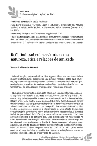 Ano: 2003
          Publicação original: capítulo de livro


Formato da contribuição: texto resumido
Fonte: Livro intitulado “Turismo, Lazer e Natureza”, organizado por Alcyane
Marinho e Heloisa Turini Bruhns, publicado pela Editora Manole (Barueri - SP)
em 2003.
E-mail do(s) autor(es): sandovalvillaverde@hotmail.com
Títulos acadêmicos principais atuais: Mestre e Doutor em Educação Física/Estudos
do Lazer (UNICAMP), docente da Universidade Estadual do Rio Grande do Norte
e membro do GTT Recreação/Lazer do Colégio Brasileiro de Ciências do Esporte.




Refletindo sobre lazer/turismo na
natureza, ética e relações de amizade
Sandoval Villaverde Monteiro



  Minha intenção neste escrito é partilhar algumas idéias sobre os temas indica-
dos em seu título. Busco desenvolver aqui algumas reflexões sobre lazer e turis-
mo, especialmente aquelas experiências vivenciadas em ambientes naturais, pre-
tendendo uma aproximação ao debate sobre ética, subjetividade e formas con-
temporâneas de sociabilidade, em especial as relações de amizade.

   Num primeiro momento, a discussão é feita em torno de algumas considera-
ções gerais sobre lazer e a atividade turística, tendo-as como experiências hu-
manas de grande complexidade e de crescente inserção na vida das sociedades.
O lazer, universo no qual se insere a atividade turística, é discutido como campo
fértil de práticas sociais que mobilizam processos renovados de constituição de
subjetividades, pois, assim como outras experiências humanas, oferece possibi-
lidades especiais para o exercício e intensificação de uma relação diferenciada
consigo próprio, com o outro e com a vida no mundo. Neste sentido, a atividade
turística é pensada em dimensões que transcendem seu tratamento como mera
atividade comercial e de consumo que, aliás, ocupa cada vez mais espaço no
setor denominado “de serviços”, buscando seu entendimento como campo he-
terogêneo de relações humanas e de relação das pessoas com os lugares e com
a cultura. No âmbito dessa abordagem, é problematizado especialmente o seg-
mento do turismo conhecido genericamente como “ecoturismo”, cuja ênfase
recai na vivência turística em ambientes naturais e paisagísticos, e onde se
pretende implícita a idéia de preservação da natureza.
                                      Almeida, Ana Cristina P.C. de & DaCosta, Lamartine P.
            Meio ambiente, esporte, Lazer e turismo. Rio de Janeiro: Editora Gama Filho, 2007
 