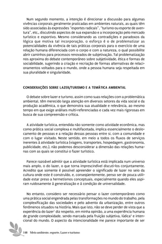 Num segundo momento, a intenção é direcionar a discussão para algumas
vivências corporais geralmente praticadas em ambientes naturais, as quais têm
sido associadas às expressões “esportes radicais”, “turismo ou esporte de aven-
tura”, etc., discutindo aspectos de sua expansão e a incorporação pelo mercado
turístico e esportivo. Mesmo considerando as contradições e paradoxos da
lógica que motiva tal incorporação, o esforço é o de problematizar as
potencialidades da vivência de tais práticas corporais para o exercício de uma
relação humana diferenciada com o corpo e com a natureza, o qual possibilite
abrir caminhos para processos renovados de subjetivação. Tal problematização
nos aproxima do debate contemporâneo sobre subjetividade, ética e formas de
sociabilidade, sugerindo a criação e recriação de formas alternativas de relaci-
onamentos voltados para o mundo, onde a pessoa humana seja respeitada em
sua pluralidade e singularidade.



CONSIDERAÇÕES SOBRE LAZER/TURISMO E A TEMÁTICA AMBIENTAL

  O debate sobre lazer e turismo, assim como suas relações com a problemática
ambiental, têm merecido larga atenção em diversos setores da vida social e da
produção acadêmica, o que demonstra sua atualidade e relevância, ao mesmo
tempo em que exige análises multi-referenciadas e cada vez mais rigorosas em
busca de sua compreensão e crítica.

  A atividade turística, entendida não somente como atividade econômica, mas
como prática social complexa e multifacetada, implica essencialmente o deslo-
camento de pessoas e a relação dessas pessoas entre si, com a comunidade e
com o lugar visitado. Neste sentido, em meio a todos os fluxos de serviços
inerentes à atividade turística (viagens, transportes, hospedagem, gastronomia,
publicidade, etc.), não podemos desconsiderar a dimensão das relações huma-
nas com as quais se constitui o fazer turístico.

  Parece razoável admitir que a atividade turística está implicada num universo
mais amplo, o do lazer, o que torna imprescindível discuti-los conjuntamente.
Acredito que somente é possível apreender o significado de lazer no seio da
cultura onde este é construído, e, conseqüentemente, penso ser de pouca utili-
dade estar preso a hermetismos conceptuais, especialmente quando eles aspi-
ram ruidosamente à generalização e à condição de universalidade.

  No entanto, considero ser necessário pensar o lazer contemporâneo como
uma prática social engendrada pelas transformações no mundo do trabalho, pela
complexificação das sociedades e pelo advento da urbanização, entre outros
fenômenos situados na história. Mais que isto, não se deve perder de vista que a
experiência do lazer1 diz respeito, em minha opinião, a uma experiência humana
de grande complexidade, sendo marcada pela fruição subjetiva, lúdica2 e inten-
cional do mundo. O aspecto da intencionalidade me parece importante de ser


148 Meio ambiente, esporte, Lazer e turismo
 