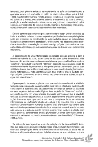 lembrado, pois permite enfatizar tal experiência na esfera da subjetividade, a
qual não somente é produzida no caldo da sócio-cultura (Guattari & Rolnik,
1986), mas também vivencia, reflete, produz, reelabora e ressignifica essa mes-
ma cultura e o mundo. Dessa forma, associo a experiência do lazer à vivência,
produção e reelaboração de cultura, num espaço-tempo conquistado3 pelos
sujeitos às imposições da vida no mundo, visando a humanidade mais plena,
especialmente em suas expressões de liberdade e ludicidade.

   É neste sentido que considero possível entender o lazer, universo no qual se
inclui a atividade turística, como campo de experiências humanas privilegiadas
junto aos processos de constituição de subjetividades, já que, ao potencializar
os aspectos anteriormente destacados, oferece uma rica possibilidade de exer-
citar e intensificar uma relação renovada consigo próprio, com a cultura e com
a alteridade, aí incluídos os outros seres humanos e os demais seres e elementos
do planeta.

   A possibilidade de uma intensificação da relação consigo próprio e com o
mundo na vivência do lazer, assim como em qualquer outra dimensão da vida
humana, não aponta, necessária ou essencialmente, para uma finalidade ou devir
“positivo”, “desejável” ou mesmo “correto”, segundo esta ou aquela visão de
mundo ou corrente de pensamento. Mas pode apontar, pelo menos, para a pos-
sibilidade de uma forma diferente de existência, num mundo de relações incrivel-
mente heterogêneas. Pode apontar para um devir criativo, onde o cuidado con-
sigo próprio, com o outro e com o mundo seja uma constante, sobretudo sob a
égide das intensidades4.

   É pressupondo esta concepção de lazer que me interessa discutir a atividade
turística, seja explorando suas dimensões mais visíveis e factuais, evidenciando
contradições e possibilidades, seja assumindo o esforço de pensar tal atividade
em seus aspectos éticos e teleológicos. Essa espécie de “dever-ser” turístico
pressupõe, ao meu ver, uma esmerada discussão sobre o papel que a atividade
turística assume ou seja chamada a assumir, especialmente enquanto campo de
ações humanas que oportuniza um rico e complexo locus de relações
interpessoais, de vivência/produção de cultura e de relações com o mundo/
natureza. Campo de ações humanas esse que, aliás, oferece um rico cenário para
o exercício do que tenho chamado de ética relacional: uma ética onde importe
não somente a relação do sujeito consigo próprio, “mas também a relação com
outras pessoas, consideradas em sua pluralidade5, e ainda com outros seres e
elementos existentes no mundo, considerados em sua diversidade” (Villaverde,
2001, p. 120).

   Tal ética relacional, aproxima-se das formulações de Sant’Anna (2000), à me-
dida que esta autora discute condutas éticas onde, no lugar da dominação, são
exercidas composições entre seres humanos e não humanos, as quais não se
limitam a adequações harmoniosas fadadas a tornar os seres similares uns aos

                                      Almeida, Ana Cristina P.C. de & DaCosta, Lamartine P.
            Meio ambiente, esporte, Lazer e turismo. Rio de Janeiro: Editora Gama Filho, 2007
 