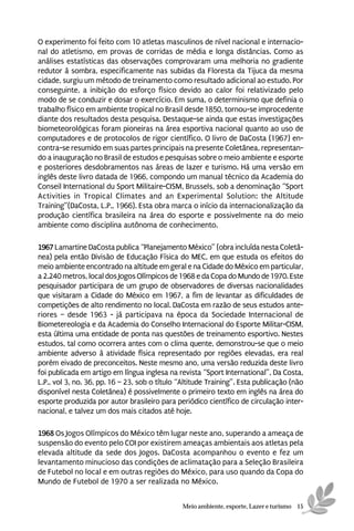 O experimento foi feito com 10 atletas masculinos de nível nacional e internacio-
nal do atletismo, em provas de corridas de média e longa distâncias. Como as
análises estatísticas das observações comprovaram uma melhoria no gradiente
redutor à sombra, especificamente nas subidas da Floresta da Tijuca da mesma
cidade, surgiu um método de treinamento como resultado adicional ao estudo. Por
conseguinte, a inibição do esforço físico devido ao calor foi relativizado pelo
modo de se conduzir e dosar o exercício. Em suma, o determinismo que definia o
trabalho físico em ambiente tropical no Brasil desde 1850, tornou-se improcedente
diante dos resultados desta pesquisa. Destaque-se ainda que estas investigações
biometeorológicas foram pioneiras na área esportiva nacional quanto ao uso de
computadores e de protocolos de rigor científico. O livro de DaCosta (1967) en-
contra-se resumido em suas partes principais na presente Coletânea, representan-
do a inauguração no Brasil de estudos e pesquisas sobre o meio ambiente e esporte
e posteriores desdobramentos nas áreas de lazer e turismo. Há uma versão em
inglês deste livro datada de 1966, compondo um manual técnico da Academia do
Conseil International du Sport Militaire-CISM, Brussels, sob a denominação “Sport
Activities in Tropical Climates and an Experimental Solution: the Altitude
Training”(DaCosta, L.P., 1966). Esta obra marca o início da internacionalização da
produção científica brasileira na área do esporte e possivelmente na do meio
ambiente como disciplina autônoma de conhecimento.

1967 Lamartine DaCosta publica “Planejamento México” (obra incluída nesta Coletâ-
nea) pela então Divisão de Educação Física do MEC, em que estuda os efeitos do
meio ambiente encontrado na altitude em geral e na Cidade do México em particular,
a 2.240 metros, local dos Jogos Olímpicos de 1968 e da Copa do Mundo de 1970. Este
pesquisador participara de um grupo de observadores de diversas nacionalidades
que visitaram a Cidade do México em 1967, a fim de levantar as dificuldades de
competições de alto rendimento no local. DaCosta em razão de seus estudos ante-
riores – desde 1963 - já participava na época da Sociedade Internacional de
Biometereologia e da Academia do Conselho Internacional do Esporte Militar-CISM,
esta última uma entidade de ponta nas questões de treinamento esportivo. Nestes
estudos, tal como ocorrera antes com o clima quente, demonstrou-se que o meio
ambiente adverso à atividade física representado por regiões elevadas, era real
porém eivado de preconceitos. Neste mesmo ano, uma versão reduzida deste livro
foi publicada em artigo em língua inglesa na revista “Sport International”, Da Costa,
L.P., vol 3, no. 36, pp. 16 – 23, sob o título “Altitude Training”. Esta publicação (não
disponível nesta Coletânea) é possivelmente o primeiro texto em inglês na área do
esporte produzida por autor brasileiro para periódico científico de circulação inter-
nacional, e talvez um dos mais citados até hoje.

1968 Os Jogos Olímpicos do México têm lugar neste ano, superando a ameaça de
suspensão do evento pelo COI por existirem ameaças ambientais aos atletas pela
elevada altitude da sede dos Jogos. DaCosta acompanhou o evento e fez um
levantamento minucioso das condições de aclimatação para a Seleção Brasileira
de Futebol no local e em outras regiões do México, para uso quando da Copa do
Mundo de Futebol de 1970 a ser realizada no México.


                                               Meio ambiente, esporte, Lazer e turismo 15
 