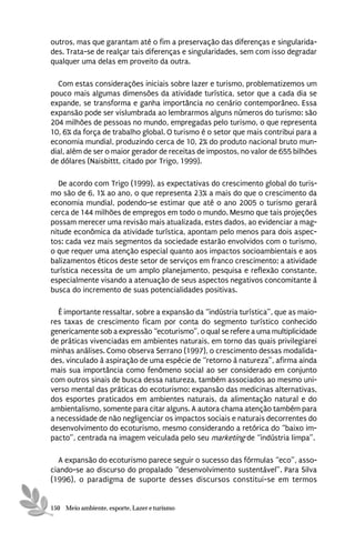 outros, mas que garantam até o fim a preservação das diferenças e singularida-
des. Trata-se de realçar tais diferenças e singularidades, sem com isso degradar
qualquer uma delas em proveito da outra.

  Com estas considerações iniciais sobre lazer e turismo, problematizemos um
pouco mais algumas dimensões da atividade turística, setor que a cada dia se
expande, se transforma e ganha importância no cenário contemporâneo. Essa
expansão pode ser vislumbrada ao lembrarmos alguns números do turismo: são
204 milhões de pessoas no mundo, empregadas pelo turismo, o que representa
10, 6% da força de trabalho global. O turismo é o setor que mais contribui para a
economia mundial, produzindo cerca de 10, 2% do produto nacional bruto mun-
dial, além de ser o maior gerador de receitas de impostos, no valor de 655 bilhões
de dólares (Naisbittt, citado por Trigo, 1999).

   De acordo com Trigo (1999), as expectativas do crescimento global do turis-
mo são de 6, 1% ao ano, o que representa 23% a mais do que o crescimento da
economia mundial, podendo-se estimar que até o ano 2005 o turismo gerará
cerca de 144 milhões de empregos em todo o mundo. Mesmo que tais projeções
possam merecer uma revisão mais atualizada, estes dados, ao evidenciar a mag-
nitude econômica da atividade turística, apontam pelo menos para dois aspec-
tos: cada vez mais segmentos da sociedade estarão envolvidos com o turismo,
o que requer uma atenção especial quanto aos impactos socioambientais e aos
balizamentos éticos deste setor de serviços em franco crescimento; a atividade
turística necessita de um amplo planejamento, pesquisa e reflexão constante,
especialmente visando a atenuação de seus aspectos negativos concomitante à
busca do incremento de suas potencialidades positivas.

  É importante ressaltar, sobre a expansão da “indústria turística”, que as maio-
res taxas de crescimento ficam por conta do segmento turístico conhecido
genericamente sob a expressão “ecoturismo”, o qual se refere a uma multiplicidade
de práticas vivenciadas em ambientes naturais, em torno das quais privilegiarei
minhas análises. Como observa Serrano (1997), o crescimento dessas modalida-
des, vinculado à aspiração de uma espécie de “retorno à natureza”, afirma ainda
mais sua importância como fenômeno social ao ser considerado em conjunto
com outros sinais de busca dessa natureza, também associados ao mesmo uni-
verso mental das práticas do ecoturismo: expansão das medicinas alternativas,
dos esportes praticados em ambientes naturais, da alimentação natural e do
ambientalismo, somente para citar alguns. A autora chama atenção também para
a necessidade de não negligenciar os impactos sociais e naturais decorrentes do
desenvolvimento do ecoturismo, mesmo considerando a retórica do “baixo im-
pacto”, centrada na imagem veiculada pelo seu marketing de “indústria limpa”.

  A expansão do ecoturismo parece seguir o sucesso das fórmulas “eco”, asso-
ciando-se ao discurso do propalado “desenvolvimento sustentável”. Para Silva
(1996), o paradigma de suporte desses discursos constitui-se em termos


150 Meio ambiente, esporte, Lazer e turismo
 