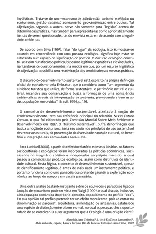 lingüísticos. Trata-se de um mecanismo de adjetivação: turismo ecológico ou
ecoturismo, gestão racional, zoneamento geo-ambiental, entre outros. Tal
adjetivação, segundo a autora, serve não somente para “legislar” acerca de
determinadas práticas, mas também para representá-las como aprioristicamente
isentas de serem questionadas, tendo em vista estarem de acordo com a legali-
dade ambiental.

   De acordo com Silva (1997), falar “do lugar” da ecologia, isto é, mostrar-se
atuando em concordância com uma postura ecológica, significa hoje estar se
colocando num espaço de significação do político. O discurso ecológico consti-
tui-se assim num discurso político, buscando legitimar as práticas a ele vinculadas,
isentando-as de questionamentos, na medida em que, por um recurso lingüístico
de adjetivação, possibilita uma relativização dos sentidos dessas mesmas práticas.

  O discurso do desenvolvimento sustentável está explícito na própria definição
oficial do ecoturismo pela Embratur, que o considera como “um segmento da
atividade turística que utiliza, de forma sustentável, o patrimônio natural e cul-
tural, incentiva sua conservação e busca a formação de uma consciência
ambientalista através da interpretação do ambiente, promovendo o bem estar
das populações envolvidas” (Brasil, 1994, p. 19).

   O conceito de desenvolvimento sustentável, atrelado à noção de
ecodesenvolvimento, tem sua referência principal no relatório Nosso Futuro
Comum, o qual foi elaborado pela Comissão Mundial Sobre Meio Ambiente e
Desenvolvimento em 1987. O “turismo sustentável”, outra denominação que
traduz a noção de ecoturismo, teria seu apoio nos princípios do uso sustentável
dos recursos naturais, da preservação da diversidade natural e cultural, do bene-
fício e integração das comunidades locais, etc.

   Para Luchiari (2000), a partir do referido relatório e de seus ideários, os fatores
socioculturais e ecológicos foram incorporados às políticas econômicas, soci-
alizados no imaginário coletivo e incorporados ao próprio mercado, o qual
passou a comercializar produtos ecológicos, assim como distintivos de identi-
dade cultural. Nesta lógica, o conceito de desenvolvimento sustentável, apesar
de cientificamente legítimo, é antes de mais nada um instrumento político, e
portanto funciona como uma panacéia que pretende garantir a exploração eco-
nômica ao longo do tempo e em escala planetária.

   Uma outra análise bastante instigante sobre os equívocos e paradoxos ligados
à noção de ecoturismo pode ser vista em Yázigi (1999), o qual discute, inclusive,
a inadequação semântica do próprio conceito, especialmente do prefixo “eco”.
Em sua opinião, tal prefixo pretende ter um efeito moralizante, pois ao entrar na
denominação de parques6, arquitetura, alimentação ou artesanias, estabelece
uma espécie de distinção entre o bem e o mal, no qual as pessoas têm a oportu-
nidade de se exorcizar. O autor argumenta que a Ecologia é uma criação cientí-

                                       Almeida, Ana Cristina P.C. de & DaCosta, Lamartine P.
             Meio ambiente, esporte, Lazer e turismo. Rio de Janeiro: Editora Gama Filho, 2007
 