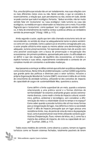 fica, uma disciplina que estuda não um ser isoladamente, mas suas relações com
os mais diferentes meios vivos ou não. Neste sentido, o que se considera é,
essencialmente, a relação que, quer percebamos ou não, existe em tudo, donde
se pode concluir que tudo é ecológico. Portanto, “deduz-se então, não ter muito
sentido falar em ‘ecoturismo’ ou ‘casa ecológica’; todo turismo ou casa são
ecológicos, na medida em que o observador os relaciona com o meio. Fica então
flagrante que o ‘ecoturismo’, como qualquer ‘eco’ vulgar perde sentido científi-
co. A falta de entendimento da matéria conduz a práticas alheias ao verdadeiro
sentido da preservação” (Yázigi, 1999, p. 117).

  Ainda segundo o autor, aquilo que tem sido chamado ecoturismo teria de ser
reconsiderado, no sentido de situar-se adequadamente tanto no plano semânti-
co como em seu conteúdo. Como a palavra já se encontra consagrada pelo uso,
o autor propõe utilizá-la entre aspas ou mesmo adotar uma denominação mais
adequada: turismo preservacionista. Tal expressão estaria mais de acordo com
uma possível associação com a busca de preservação e recuperação dos
ecossistemas. Um primeiro problema, apresentado pelo autor, é a dificuldade em
se definir o que são situações de equilíbrio dos ecossistemas, aí incluídos a
espécie humana e suas obras, especialmente considerando o contexto de um
complexo mundo em constantes e aceleradas mudanças.

  Aqui passamos a esmiuçar as idéias centrais que articulam as práticas etiquetadas
como ecoturísticas. Nesta linha de problematização, Luchiari (2000) argumenta
que grande parte das políticas e diretrizes para o setor turístico, inclusive a
própria Organização Mundial do Turismo (OMT), recorreram à idéia de um limite
de crescimento da atividade turística, utilizando-se dos conceitos de impacto,
de capacidade de carga e de sustentabilidade. Mas, questiona a autora,

                 Como definir o limite suportável de um meio, quando o estamos
                 relacionando a uma prática social e a formas distintas de
                 territorialidade? Se estamos analisando grupos sociais extrema-
                 mente diversos, como medir o limite do impacto cultural, econô-
                 mico, político, ambiental e tecnológico, sem considerar a dife-
                 renciação do meio e a relatividade social no tempo e no espaço?
                 Como saber quando a pressão turística não só traz novas formas
                 para a reorganização do lugar, mas deforma o meio e a sociedade
                 local? A idéia de impacto pressupõe que um lugar possua uma
                 resistência-limite, mas, do ponto de vista do meio e da população
                 local, como é possível prever esse limite utilizando variáveis quan-
                 titativas (freqüentação, fluxo, número de leitos, etc.), como faz a
                 maioria das análises de impacto, de ciclo ou capacidade de car-
                 ga?” (Luchiari, 2000, p. 117).

  Todos esses modelos de controle, como observa a autora, tomam os lugares
turísticos como se fossem sistemas fechados, totalmente passíveis de terem


152 Meio ambiente, esporte, Lazer e turismo
 