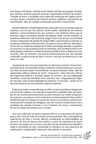 seus fluxos controlados, valendo-se de modelos advindos da ecologia, da biolo-
gia e da física, de forma a garantir precisão e legitimidade científica. No entanto,
a atitude de tomar a sociedade como sujeito da construção dos lugares turísti-
cos deve aceitar a existência de inúmeras variáveis subjetivas, não passíveis de
quantificação, além de variadas combinações possíveis e imprevisíveis.

  Resulta evidente a complexidade da discussão sobre turismo e preservação da
natureza, uma vez que tais práticas sociais podem, dependendo do contexto
(político e sócio-econômico) em que ocorrem e das diretrizes éticas que as
norteiam, seguir em direções opostas. De qualquer modo, convém ressaltar, os
problemas ambientais hoje existentes exigem muito mais do que uma atividade
turística responsável. Na opinião de Yázigi (1999), a qual me parece coerente, os
problemas ambientais realmente sérios, do quais os outros derivam, são basica-
mente três: os modos de produção (aí incluída a tecnologia adotada), os padrões
de consumo e as taxas populacionais em expansão. Uma atividade turística com
preocupações ambientais verdadeiras há que considerar esses problemas em seu
conjunto, além de fomentar uma postura preservacionista que não somente
contemple o espaço-tempo de lazer e turismo, mas que se estenda para a vida
como um todo.

  A proposta de usar uma outra expressão, em alternativa ao termo “ecoturismo”,
para denominar uma atividade turística realmente comprometida com uma pos-
tura ética de preservação socioambiental, me parece bastante válida. Além da
apropriação política indevida do termo “ecoturismo” pelos discursos oficiais
dos segmentos públicos e privados ligados ao turismo, e de sua inadequação
semântica, muitas das atividades com a estampa “eco”, desgastada pela lógica
do mercado e pela irresponsabilidade de pretensos “ecoturistas”, parece ter-se
desviado bastante de suas intenções originais implícitas.

  É obvio que mudar a expressão para se referir às mesmas práticas nada garante
em termos de mudança, mas esta não é exatamente a questão. Falar, por exem-
plo, em um turismo preservacionista, ou outro conceito a ser melhor amadureci-
do, é assumir uma postura crítica e demarcar um posicionamento ético-político
de diferenciação em relação ao turismo de massa ou às práticas turísticas pre-
tensiosamente rotuladas de ecológicas, mas sem maiores compromissos com a
qualidade das relações humanas e com o fomento de novas e responsáveis
formas de relação do humano com o mundo.

  Uma outra idéia que me parece bastante fértil é o compromisso de assumir
para a vida como um todo uma postura preservacionista, não a restringindo às
experiências de lazer e turismo. Mesmo considerando as potencialidades do
exercício de uma tal postura ético-política a partir da experiência de lazer/
turismo e da relação com os outros, esta deve ser permanentemente ampliada a
todas as dimensões da vida, constituindo os indivíduos em seus processos de
subjetivação e singularidade7. Retornarei mais adiante a este ponto.

                                       Almeida, Ana Cristina P.C. de & DaCosta, Lamartine P.
             Meio ambiente, esporte, Lazer e turismo. Rio de Janeiro: Editora Gama Filho, 2007
 