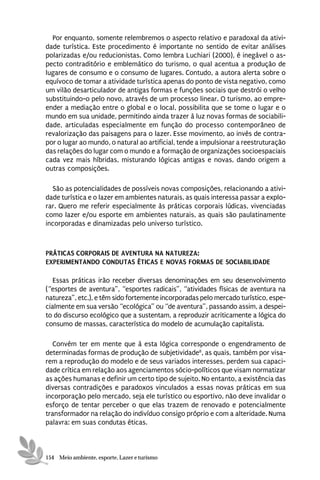 Por enquanto, somente relembremos o aspecto relativo e paradoxal da ativi-
dade turística. Este procedimento é importante no sentido de evitar análises
polarizadas e/ou reducionistas. Como lembra Luchiari (2000), é inegável o as-
pecto contraditório e emblemático do turismo, o qual acentua a produção de
lugares de consumo e o consumo de lugares. Contudo, a autora alerta sobre o
equívoco de tomar a atividade turística apenas do ponto de vista negativo, como
um vilão desarticulador de antigas formas e funções sociais que destrói o velho
substituindo-o pelo novo, através de um processo linear. O turismo, ao empre-
ender a mediação entre o global e o local, possibilita que se tome o lugar e o
mundo em sua unidade, permitindo ainda trazer à luz novas formas de sociabili-
dade, articuladas especialmente em função do processo contemporâneo de
revalorização das paisagens para o lazer. Esse movimento, ao invés de contra-
por o lugar ao mundo, o natural ao artificial, tende a impulsionar a reestruturação
das relações do lugar com o mundo e a formação de organizações socioespaciais
cada vez mais híbridas, misturando lógicas antigas e novas, dando origem a
outras composições.

  São as potencialidades de possíveis novas composições, relacionando a ativi-
dade turística e o lazer em ambientes naturais, as quais interessa passar a explo-
rar. Quero me referir especialmente às práticas corporais lúdicas, vivenciadas
como lazer e/ou esporte em ambientes naturais, as quais são paulatinamente
incorporadas e dinamizadas pelo universo turístico.



PRÁTICAS CORPORAIS DE AVENTURA NA NATUREZA:
EXPERIMENTANDO CONDUTAS ÉTICAS E NOVAS FORMAS DE SOCIABILIDADE

   Essas práticas irão receber diversas denominações em seu desenvolvimento
(“esportes de aventura”, “esportes radicais”, “atividades físicas de aventura na
natureza”, etc.), e têm sido fortemente incorporadas pelo mercado turístico, espe-
cialmente em sua versão “ecológica” ou “de aventura”, passando assim, a despei-
to do discurso ecológico que a sustentam, a reproduzir acriticamente a lógica do
consumo de massas, característica do modelo de acumulação capitalista.

   Convém ter em mente que à esta lógica corresponde o engendramento de
determinadas formas de produção de subjetividade8, as quais, também por visa-
rem a reprodução do modelo e de seus variados interesses, perdem sua capaci-
dade crítica em relação aos agenciamentos sócio-políticos que visam normatizar
as ações humanas e definir um certo tipo de sujeito. No entanto, a existência das
diversas contradições e paradoxos vinculados a essas novas práticas em sua
incorporação pelo mercado, seja ele turístico ou esportivo, não deve invalidar o
esforço de tentar perceber o que elas trazem de renovado e potencialmente
transformador na relação do indivíduo consigo próprio e com a alteridade. Numa
palavra: em suas condutas éticas.



154 Meio ambiente, esporte, Lazer e turismo
 
