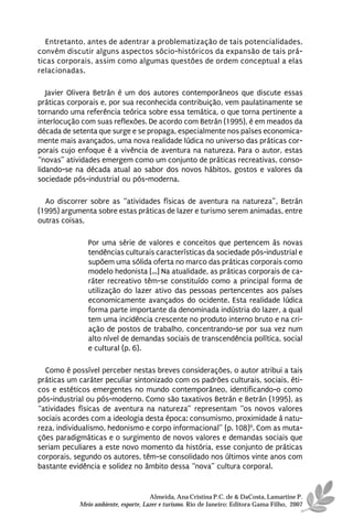 Entretanto, antes de adentrar a problematização de tais potencialidades,
convém discutir alguns aspectos sócio-históricos da expansão de tais prá-
ticas corporais, assim como algumas questões de ordem conceptual a elas
relacionadas.

   Javier Olivera Betrán é um dos autores contemporâneos que discute essas
práticas corporais e, por sua reconhecida contribuição, vem paulatinamente se
tornando uma referência teórica sobre essa temática, o que torna pertinente a
interlocução com suas reflexões. De acordo com Betrán (1995), é em meados da
década de setenta que surge e se propaga, especialmente nos países economica-
mente mais avançados, uma nova realidade lúdica no universo das práticas cor-
porais cujo enfoque é a vivência de aventura na natureza. Para o autor, estas
“novas” atividades emergem como um conjunto de práticas recreativas, conso-
lidando-se na década atual ao sabor dos novos hábitos, gostos e valores da
sociedade pós-industrial ou pós-moderna.

  Ao discorrer sobre as “atividades físicas de aventura na natureza”, Betrán
(1995) argumenta sobre estas práticas de lazer e turismo serem animadas, entre
outras coisas,

               Por uma série de valores e conceitos que pertencem às novas
               tendências culturais características da sociedade pós-industrial e
               supõem uma sólida oferta no marco das práticas corporais como
               modelo hedonista [...] Na atualidade, as práticas corporais de ca-
               ráter recreativo têm-se constituído como a principal forma de
               utilização do lazer ativo das pessoas pertencentes aos países
               economicamente avançados do ocidente. Esta realidade lúdica
               forma parte importante da denominada indústria do lazer, a qual
               tem uma incidência crescente no produto interno bruto e na cri-
               ação de postos de trabalho, concentrando-se por sua vez num
               alto nível de demandas sociais de transcendência política, social
               e cultural (p. 6).

  Como é possível perceber nestas breves considerações, o autor atribui a tais
práticas um caráter peculiar sintonizado com os padrões culturais, sociais, éti-
cos e estéticos emergentes no mundo contemporâneo, identificando-o como
pós-industrial ou pós-moderno. Como são taxativos Betrán e Betrán (1995), as
“atividades físicas de aventura na natureza” representam “os novos valores
sociais acordes com a ideologia desta época: consumismo, proximidade à natu-
reza, individualismo, hedonismo e corpo informacional” (p. 108)9. Com as muta-
ções paradigmáticas e o surgimento de novos valores e demandas sociais que
seriam peculiares a este novo momento da história, esse conjunto de práticas
corporais, segundo os autores, têm-se consolidado nos últimos vinte anos com
bastante evidência e solidez no âmbito dessa “nova” cultura corporal.


                                      Almeida, Ana Cristina P.C. de & DaCosta, Lamartine P.
            Meio ambiente, esporte, Lazer e turismo. Rio de Janeiro: Editora Gama Filho, 2007
 