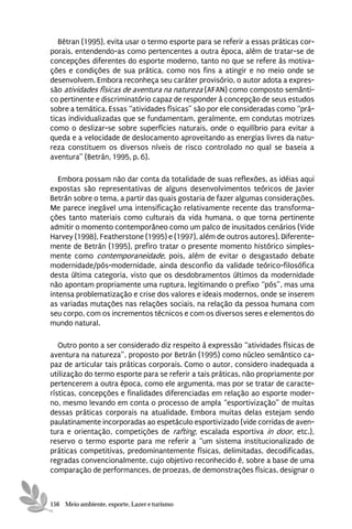 Bétran (1995), evita usar o termo esporte para se referir a essas práticas cor-
porais, entendendo-as como pertencentes a outra época, além de tratar-se de
concepções diferentes do esporte moderno, tanto no que se refere às motiva-
ções e condições de sua prática, como nos fins a atingir e no meio onde se
desenvolvem. Embora reconheça seu caráter provisório, o autor adota a expres-
são atividades físicas de aventura na natureza (AFAN) como composto semânti-
co pertinente e discriminatório capaz de responder à concepção de seus estudos
sobre a temática. Essas “atividades físicas” são por ele consideradas como “prá-
ticas individualizadas que se fundamentam, geralmente, em condutas motrizes
como o deslizar-se sobre superfícies naturais, onde o equilíbrio para evitar a
queda e a velocidade de deslocamento aproveitando as energias livres da natu-
reza constituem os diversos níveis de risco controlado no qual se baseia a
aventura” (Betrán, 1995, p. 6).

   Embora possam não dar conta da totalidade de suas reflexões, as idéias aqui
expostas são representativas de alguns desenvolvimentos teóricos de Javier
Betrán sobre o tema, a partir das quais gostaria de fazer algumas considerações.
Me parece inegável uma intensificação relativamente recente das transforma-
ções tanto materiais como culturais da vida humana, o que torna pertinente
admitir o momento contemporâneo como um palco de inusitados cenários (Vide
Harvey (1998), Featherstone (1995) e (1997), além de outros autores). Diferente-
mente de Betrán (1995), prefiro tratar o presente momento histórico simples-
mente como contemporaneidade, pois, além de evitar o desgastado debate
modernidade/pós-modernidade, ainda desconfio da validade teórico-filosófica
desta última categoria, visto que os desdobramentos últimos da modernidade
não apontam propriamente uma ruptura, legitimando o prefixo “pós”, mas uma
intensa problematização e crise dos valores e ideais modernos, onde se inserem
as variadas mutações nas relações sociais, na relação da pessoa humana com
seu corpo, com os incrementos técnicos e com os diversos seres e elementos do
mundo natural.

   Outro ponto a ser considerado diz respeito à expressão “atividades físicas de
aventura na natureza”, proposto por Betrán (1995) como núcleo semântico ca-
paz de articular tais práticas corporais. Como o autor, considero inadequada a
utilização do termo esporte para se referir a tais práticas, não propriamente por
pertencerem a outra época, como ele argumenta, mas por se tratar de caracte-
rísticas, concepções e finalidades diferenciadas em relação ao esporte moder-
no, mesmo levando em conta o processo de ampla “esportivização” de muitas
dessas práticas corporais na atualidade. Embora muitas delas estejam sendo
paulatinamente incorporadas ao espetáculo esportivizado (vide corridas de aven-
tura e orientação, competições de rafting, escalada esportiva in door, etc.),
reservo o termo esporte para me referir a “um sistema institucionalizado de
práticas competitivas, predominantemente físicas, delimitadas, decodificadas,
regradas convencionalmente, cujo objetivo reconhecido é, sobre a base de uma
comparação de performances, de proezas, de demonstrações físicas, designar o



156 Meio ambiente, esporte, Lazer e turismo
 