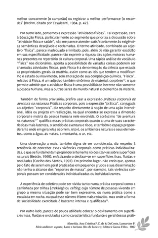 melhor concorrente (o campeão) ou registrar a melhor performance (o recor-
de)” (Brohm, citado por Cavalcanti, 1984, p. 42).

   Por outro lado, pensemos a expressão “atividades físicas”. Tal expressão, cara
à Educação Física, particularmente ao segmento que prioriza a discussão sobre
“atividade física e saúde”, não me parece atender satisfatoriamente às exigênci-
as semânticas desejáveis e reclamadas. O termo atividade, combinado ao adje-
tivo “física”, parece inadequado e limitado, pois, além de não garantir exatidão
em sua especificidade, parece não exprimir a riqueza das ações motoras huma-
nas presentes no repertório da cultura corporal. Uma rápida análise do vocábulo
“física” nos dicionários, aponta a possibilidade de variadas coisas poderem ser
chamadas atividades físicas, pois Física é a denominação da ciência que estuda
as propriedades gerais da matéria, assim como as leis que tendem a modificar-
lhe o estado ou movimento, sem alteração de sua composição química. “Físico”,
relativo à Física, é um adjetivo também sinônimo de material, corpóreo10, o que
permite admitir que a atividade física é uma possibilidade inerente não somente
à pessoa humana, mas a outros seres do mundo natural e elementos da matéria.

   Também de forma provisória, prefiro usar a expressão práticas corporais de
aventura na natureza. Práticas corporais, pois a expressão “prática”, conjugada
ao adjetivo “corporais”, diz respeito diretamente à noção de uma ação intenci-
onal, idéia ou projeto em realização, na qual encontra-se expressa a dimensão
corporal e motriz da pessoa humana nele envolvida. O acréscimo “de aventura
na natureza11” qualifica essas práticas corporais quanto a uma de suas caracte-
rísticas mais latentes, o sentido de aventura e risco, e também o espaço prepon-
derante onde em geral elas ocorrem, isto é, os ambientes naturais e seus elemen-
tos, como a água, as matas, a montanha, o ar, etc.

  Uma observação a mais, também digna de ser considerada, diz respeito à
tendência de conceber essas vivências corporais como práticas individualiza-
das, e que se fundamentam preponderantemente no deslizar-se sobre superfícies
naturais (Betrán, 1995), enfatizando o deslizar-se em superfícies lisas, fluidas e
onduladas (Coelho dos Santos, 1997). Em primeiro lugar, não creio que, apenas
pelo fato de serem em geral praticadas em pequenos grupos e sua disseminação
não tenha o alcance dos “esportes de massa”, por exemplo, tais vivências cor-
porais possam ser consideradas individualizadas ou individualizantes.

  A experiência de coletivo pode ser vivida tanto numa prática corporal como a
caminhada por trilhas (trekking) ou rafting, cujo número de pessoas vivendo em
grupo a mesma situação pode ser bem expressivo, ou numa prática como a
escalada em rocha, na qual esse número é bem mais reduzido, mas onde a forma
de sociabilidade exercitada é bastante intensa e qualificada12.

  Por outro lado, parece de pouca utilidade colocar o deslizamento em superfí-
cies lisas, fluidas e onduladas como característica fundante e geral dessas práti-

                                      Almeida, Ana Cristina P.C. de & DaCosta, Lamartine P.
            Meio ambiente, esporte, Lazer e turismo. Rio de Janeiro: Editora Gama Filho, 2007
 