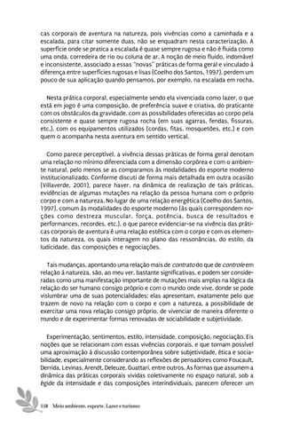 cas corporais de aventura na natureza, pois vivências como a caminhada e a
escalada, para citar somente duas, não se enquadram nesta caracterização. A
superfície onde se pratica a escalada é quase sempre rugosa e não é fluida como
uma onda, corredeira de rio ou coluna de ar. A noção de meio fluido, indomável
e inconsistente, associado a essas “novas” práticas de forma geral e vinculado à
diferença entre superfícies rugosas e lisas (Coelho dos Santos, 1997), perdem um
pouco de sua aplicação quando pensamos, por exemplo, na escalada em rocha.

  Nesta prática corporal, especialmente sendo ela vivenciada como lazer, o que
está em jogo é uma composição, de preferência suave e criativa, do praticante
com os obstáculos da gravidade, com as possibilidades oferecidas ao corpo pela
consistente e quase sempre rugosa rocha (em suas agarras, fendas, fissuras,
etc.), com os equipamentos utilizados (cordas, fitas, mosquetões, etc.) e com
quem o acompanha nesta aventura em sentido vertical.

  Como parece perceptível, a vivência dessas práticas de forma geral denotam
uma relação no mínimo diferenciada com a dimensão corpórea e com o ambien-
te natural, pelo menos se as comparamos às modalidades do esporte moderno
institucionalizado. Conforme discuti de forma mais detalhada em outra ocasião
(Villaverde, 2001), parece haver, na dinâmica de realização de tais práticas,
evidências de algumas mutações na relação da pessoa humana com o próprio
corpo e com a natureza. No lugar de uma relação energética (Coelho dos Santos,
1997), comum às modalidades do esporte moderno (às quais correspondem no-
ções como destreza muscular, força, potência, busca de resultados e
performances, recordes, etc.), o que parece evidenciar-se na vivência das práti-
cas corporais de aventura é uma relação estética com o corpo e com os elemen-
tos da natureza, os quais interagem no plano das ressonâncias, do estilo, da
ludicidade, das composições e negociações.

   Tais mudanças, apontando uma relação mais de contrato do que de controle em
relação à natureza, são, ao meu ver, bastante significativas, e podem ser conside-
radas como uma manifestação importante de mutações mais amplas na lógica da
relação do ser humano consigo próprio e com o mundo onde vive, donde se pode
vislumbrar uma de suas potencialidades: elas apresentam, exatamente pelo que
trazem de novo na relação com o corpo e com a natureza, a possibilidade de
exercitar uma nova relação consigo próprio, de vivenciar de maneira diferente o
mundo e de experimentar formas renovadas de sociabilidade e subjetividade.

   Experimentação, sentimentos, estilo, intensidade, composição, negociação. Eis
noções que se relacionam com essas vivências corporais, e que tornam possível
uma aproximação à discussão contemporânea sobre subjetividade, ética e socia-
bilidade, especialmente considerando as reflexões de pensadores como Foucault,
Derrida, Levinas, Arendt, Deleuze, Guattari, entre outros. As formas que assumem a
dinâmica das práticas corporais vividas coletivamente no espaço natural, sob a
égide da intensidade e das composições interindividuais, parecem oferecer um


158 Meio ambiente, esporte, Lazer e turismo
 