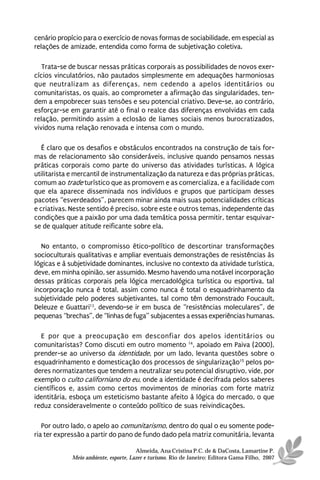 cenário propício para o exercício de novas formas de sociabilidade, em especial as
relações de amizade, entendida como forma de subjetivação coletiva.

   Trata-se de buscar nessas práticas corporais as possibilidades de novos exer-
cícios vinculatórios, não pautados simplesmente em adequações harmoniosas
que neutralizam as diferenças, nem cedendo a apelos identitários ou
comunitaristas, os quais, ao comprometer a afirmação das singularidades, ten-
dem a empobrecer suas tensões e seu potencial criativo. Deve-se, ao contrário,
esforçar-se em garantir até o final o realce das diferenças envolvidas em cada
relação, permitindo assim a eclosão de liames sociais menos burocratizados,
vividos numa relação renovada e intensa com o mundo.

   É claro que os desafios e obstáculos encontrados na construção de tais for-
mas de relacionamento são consideráveis, inclusive quando pensamos nessas
práticas corporais como parte do universo das atividades turísticas. A lógica
utilitarista e mercantil de instrumentalização da natureza e das próprias práticas,
comum ao trade turístico que as promovem e as comercializa, e a facilidade com
que ela aparece disseminada nos indivíduos e grupos que participam desses
pacotes “esverdeados”, parecem minar ainda mais suas potencialidades críticas
e criativas. Neste sentido é preciso, sobre este e outros temas, independente das
condições que a paixão por uma dada temática possa permitir, tentar esquivar-
se de qualquer atitude reificante sobre ela.

  No entanto, o compromisso ético-político de descortinar transformações
socioculturais qualitativas e ampliar eventuais demonstrações de resistências às
lógicas e à subjetividade dominantes, inclusive no contexto da atividade turística,
deve, em minha opinião, ser assumido. Mesmo havendo uma notável incorporação
dessas práticas corporais pela lógica mercadológica turística ou esportiva, tal
incorporação nunca é total, assim como nunca é total o esquadrinhamento da
subjetividade pelo poderes subjetivantes, tal como têm demonstrado Foucault,
Deleuze e Guattari13, devendo-se ir em busca de “resistências moleculares”, de
pequenas “brechas”, de “linhas de fuga” subjacentes a essas experiências humanas.

  E por que a preocupação em desconfiar dos apelos identitários ou
comunitaristas? Como discuti em outro momento 14, apoiado em Paiva (2000),
prender-se ao universo da identidade, por um lado, levanta questões sobre o
esquadrinhamento e domesticação dos processos de singularização15 pelos po-
deres normatizantes que tendem a neutralizar seu potencial disruptivo, vide, por
exemplo o culto californiano do eu, onde a identidade é decifrada pelos saberes
científicos e, assim como certos movimentos de minorias com forte matriz
identitária, esboça um esteticismo bastante afeito à lógica do mercado, o que
reduz consideravelmente o conteúdo político de suas reivindicações.

   Por outro lado, o apelo ao comunitarismo, dentro do qual o eu somente pode-
ria ter expressão a partir do pano de fundo dado pela matriz comunitária, levanta

                                       Almeida, Ana Cristina P.C. de & DaCosta, Lamartine P.
             Meio ambiente, esporte, Lazer e turismo. Rio de Janeiro: Editora Gama Filho, 2007
 
