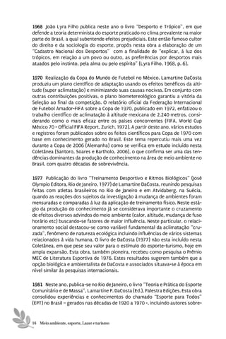 1968 João Lyra Filho publica neste ano o livro “Desporto e Trópico”, em que
defende a teoria determinista do esporte praticado no clima prevalente na maior
parte do Brasil, a qual subentende efeitos prejudiciais. Este então famoso cultor
do direito e da sociologia do esporte, propôs nesta obra a elaboração de um
“Cadastro Nacional dos Desportos” com a finalidade de “explicar, à luz dos
trópicos, em relação a um povo ou outro, as preferências por desportos mais
atuados pelo instinto, pela alma ou pelo espírito” (Lyra Filho, 1968, p. 6).

1970 Realização da Copa do Mundo de Futebol no México. Lamartine DaCosta
produziu um plano científico de adaptação usando os efeitos benéficos da alti-
tude (super aclimatação) e minimizando suas causas nocivas. Em conjunto com
outras contribuições positivas, o plano biometereológico garantiu a vitória da
Seleção ao final da competição. O relatório oficial da Federação Internacional
de Futebol Amador-FIFA sobre a Copa de 1970, publicado em 1972, enfatizou o
trabalho científico de aclimatação à altitude mexicana de 2.240 metros, consi-
derando como o mais eficaz entre os países concorrentes (FIFA, World Cup
México 70 - Official FIFA Report, Zurich, 1972). A partir deste ano, vários estudos
e registros foram publicados sobre os feitos científicos para Copa de 1970 com
base em conhecimento gerado no Brasil. Este tema repercutiu mais uma vez
durante a Copa de 2006 (Alemanha) como se verifica em estudo incluído nesta
Coletânea (Santoro, Soares e Bartholo, 2006), o que confirma ser uma das ten-
dências dominantes da produção de conhecimento na área de meio ambiente no
Brasil, com quatro décadas de sobrevivência.

1977 Publicação do livro “Treinamento Desportivo e Ritmos Biológicos” (José
Olympio Editora, Rio de Janeiro, 1977) de Lamartine DaCosta, reunindo pesquisas
feitas com atletas brasileiros no Rio de Janeiro e em Atvidaberg, na Suécia,
quando as reações dos sujeitos da investigação à mudança de ambientes foram
mensuradas e comparadas à luz da aplicação de treinamento físico. Neste está-
gio da produção do conhecimento já se considerava importante o cruzamento
de efeitos diversos advindos do meio ambiente (calor, altitude, mudança de fuso
horário etc) buscando-se fatores de maior influência. Neste particular, o relaci-
onamento social destacou-se como variável fundamental da aclimatação “cru-
zada”, fenômeno de natureza ecológica incluindo influências de vários sistemas
relacionados à vida humana. O livro de DaCosta (1977) não esta incluído nesta
Coletânea, em que pese seu valor para o estímulo do esporte-turismo, hoje em
ampla expansão. Esta obra, também pioneira, recebeu como pesquisa o Prêmio
MEC de Literatura Esportiva de 1976. Estes resultados sugerem também que a
opção biológica e ambientalista de DaCosta e associados situava-se à época em
nível similar às pesquisas internacionais.

1981 Neste ano, publica-se no Rio de Janeiro, o livro “Teoria e Prática do Esporte
Comunitário e de Massa”, Lamartine P. DaCosta (Ed.), Palestra Edições. Esta obra
consolidou experiências e conhecimentos do chamado “Esporte para Todos”
(EPT) no Brasil – gerados nas décadas de 1920 a 1970 -, incluindo autores sobre-


16 Meio ambiente, esporte, Lazer e turismo
 