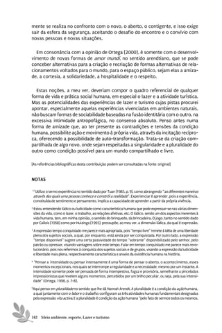 mente se realiza no confronto com o novo, o aberto, o contigente, e isso exige
sair da esfera da segurança, aceitando o desafio do encontro e o convívio com
novas pessoas e novas situações.

  Em consonância com a opinião de Ortega (2000), é somente com o desenvol-
vimento de novas formas de amor mundi, no sentido arendtiano, que se pode
conceber alternativas para a criação e recriação de formas alternativas de rela-
cionamentos voltados para o mundo, para o espaço público, sejam elas a amiza-
de, a cortesia, a solidariedade, a hospitalidade e o respeito.

  Estas noções, a meu ver, deveriam compor o quadro referencial de qualquer
forma de vida e prática social humana, em especial o lazer e a atividade turística.
Mas as potencialidades das experiências de lazer e turismo cujas pistas procurei
apontar, especialmente aquelas experiências vivenciadas em ambientes naturais,
não buscam formas de sociabilidade baseadas na fusão identitária com o outro, na
excessiva intimidade antropofágica, no consenso absoluto. Penso antes numa
forma de amizade que, ao ter presente as contradições e tensões da condição
humana, possibilite ação e movimento à própria vida, através da incitação recípro-
ca, oferecendo a possibilidade de auto-transformação. Trata-se da criação com-
partilhada de algo novo, onde sejam respeitadas a singularidade e a pluralidade do
outro como condição possível para um mundo compartilhado e livre.

[As referências bibliográficas desta contribuição podem ser consultadas na fonte original]


NOTAS

17
     Utilizo o termo experiência no sentido dado por Tuan (1983, p. 9), como abrangendo “as diferentes maneiras
    através das quais uma pessoa conhece e constrói a realidade”. Experienciar é aprender, pois a experiência,
    constituída de sentimento e pensamento, implica a capacidade de aprender a partir da própria vivência.
2
    Estou entendendo lúdico ou ludicidade como característica humana que pode expressar-se nas várias dimen-
    sões da vida, como o lazer, o trabalho, as relações afetivas, etc. O lúdico, sendo um dos aspectos inerentes à
    vida humana, tem, em minha opinião, o sentido do brinquedo, da brincadeira. O jogo, tanto no sentido dado
    por Callois (1958) como por Huizinga (1993), pressupõe, ao meu ver, a dimensão lúdica, da qual é expressão.
3
    A expressão tempo conquistado me parece mais apropriada, pois “tempo livre” remete à idéia de uma liberdade
    plena dos sujeitos sociais, a qual, por enquanto, está ainda por ser conquistada. Por outro lado, a expressão
    “tempo disponível” sugere uma certa passividade do tempo “sobrante” disponibilizado pelo senhor, pelo
    patrão ou opressor, visando vantagens sobre este tempo. Falar em tempo conquistado me parece mais revo-
    lucionário, pois nos referimos à conquista dos sujeitos sociais e de grupos, visando a expressão da ludicidade
    e liberdade mais plena, respectivamente característica e anseio da existência humana na história.
4
     “Pensar a intensidade ou pensar intensamente é uma forma de pensar o aberto, o acontecimento, esses
    momentos excepcionais, nos quais se interrompe a regularidade e a necessidade, mesmo por um instante. A
    intensidade somente pode ser pensada de forma intempestiva, fugaz e provisória, semelhante a pinceladas
    impressionistas que revelem alguns momentos, percebidos por um brilho peculiar, ou seja, pela sua intensi-
    dade” (Ortega, 1998, p. 7-8).
5
Aqui penso em pluralidade no sentido que lhe dá Hannah Arendt. A pluralidade é a condição da ação humana,
a qual juntamente com o labor e o trabalho, configuram as três atividades humanas fundamentais designadas
pela expressão vita activa. E a pluralidade é condição da ação humana “pelo fato de sermos todos os mesmos,



162 Meio ambiente, esporte, Lazer e turismo
 