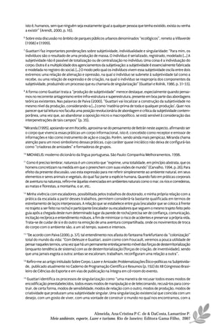 isto é, humanos, sem que ninguém seja exatamente igual a qualquer pessoa que tenha existido, exista ou venha
    a existir” (Arendt, 2000, p. 16).
6
    Sobre esta discussão no âmbito de parques públicos urbanos denominados “ecológicos”, remeto a Villaverde
    (1998) e (1999).
7
    Guattarri faz importantes ponderações sobre subjetividade, individualidade e singularidade: “Para mim, os
    indivíduos são o resultado de uma produção de massa. O indivíduo é serializado, registrado, modelado [...] A
    subjetividade não é passível de totalização ou de centralização no indivíduo. Uma coisa é a individuação do
    corpo. Outra é a multiplicidade dos agenciamentos da subjetivação: a subjetividade é essencialmente fabricada
    e modelada no registro do social. [...] O modo pelo qual os indivíduos vivem essa subjetividade oscila entre dois
    extremos: uma relação de alienação e opressão, na qual o indivíduo se submete à subjetividade tal como a
    recebe, ou uma relação de expressão e de criação, na qual o indivíduo se reapropria dos componentes da
    subjetividade, produzindo um processo que eu chamaria de singularização” (Guattari e Rolnik, 1986, p. 31-33).
8
    A forma como Guattari trata a “produção de subjetividade” merece destaque, especialmente quando pensa-
    mos no recorrente antagonismo entre infra-estrutura e superestrutura, presente em boa parte das abordagens
    teóricas existentes. Nas palavras de Paiva (2000), “Guattari vai localizar a construção da subjetividade no
    mesmo nível da produção, considerando-a [...] como ‘matéria-prima de toda e qualquer produção’. Quer nos
    parecer que tal leitura nos faculta uma posição revolucionária de abordagem e crítica da subjetividade contem-
    porânea, uma vez que, ao abandonar a oposição micro x macropolítico, se está sensível à consideração das
    interpenetrações de tais campos” (p. 35).
9
    Miranda (1995), apoiando-se em Pociello, aproxima-se do pensamento de Betrán neste aspecto, afirmando ser
    o corpo que vivencia essas práticas um corpo informacional, isto é, concebido como receptor e emissor de
    informações e não como instrumento de ação e coação. Porém, sendo ainda mais perspicaz, Miranda chama
    atenção para um novo simbolismo dessas práticas, cujo caráter quase iniciático não deixa de configurá-las
    como “criadoras de amizades” e formadoras de grupos.
10
     MICHAELIS: moderno dicionário da língua portuguesa. São Paulo: Companhia Melhoramentos, 1998.
11
     Como é preciso lembrar, natureza é um conceito que “exprime, uma totalidade, em princípio abstrata, que os
    homens concretizam na medida em que o preenchem com suas visões de mundo” (Carvalho, 1994, p. 26). Para
    efeito da presente discussão, uso esta expressão para me referir simplesmente ao ambiente natural, em seus
    elementos e seres animais e vegetais, do qual faz parte a espécie humana. Quando falo em práticas corporais
    de aventura na natureza, refiro-me àquelas vivenciadas em ambientes naturais como o mar, os rios e corredeiras,
    as matas e florestas, a montanha, o ar, etc.
12
     Minha vivência com escaladores, possibilitada pelos trabalhos de doutorado, e minha própria relação com a
    prática da escalada a partir desses trabalhos, permitem considerá-la bastante qualificada em termos de
    estreitamento de laços interpessoais. A relação que se estabelece entre guia (escalador que se coloca à frente
    no trajeto a ser feito na rocha) e participante (escalador ou escaladores que seguem o mesmo trajeto feito pelo
    guia após a chegada deste num determinado lugar da parede de rocha) precisa ser de confiança, comunicação,
    incitação recíproca e entendimento mútuos, a fim de minimizar o risco de acidentes e preservar a própria vida.
    Trata-se de cuidar de si e do outro na emoção de uma aventura compartilhada, onde os movimentos de troca
    do corpo com o ambiente são, a um só tempo, suaves e intensos.
13
     “De acordo com Paiva (2000, p. 37), tal entendimento nos afasta do fantasma frankfurtiano da “colonização”
    total do mundo da vida: “Com Deleuze e Guattari, assim como com Foucault, veremos a pouca utilidade de
    pensar naqueles termos, uma vez que há um permanente entrelaçamento móvel das forças de desterrritorialização
    (enquanto tendência de sistema) com as de desterritorialização (forças de criação, de inventividade), sendo
    que uma jamais esgota a outra: ambas se escalonam, trabalham, reconfiguram uma relação a outra”.
14
     Refiro-me ao artigo intitulado Sobre Corpo, Lazer e Amizade: Problematizações Ético-políticas na Subjetivida-
    de, publicado atualmente no Caderno de Programação Científica e Resumos (p. 192) do XII Congresso Brasi-
    leiro de Ciências do Esporte e em vias de publicação na íntegra em cd-room do evento.
15
     Guattari identifica os processos de singularização como “uma maneira de recusar todos esses modos de
    encodificação preestabelecidos, todos esses modos de manipulação e de telecomando, recusá-los para cons-
    truir, de certa forma, modos de sensibilidade, modos de relação com o outro, modos de produção, modos de
    criatividade que produzam uma subjetividade singular. Uma singularização existencial que coincida com um
    desejo, com um gosto de viver, com uma vontade de construir o mundo no qual nos encontramos, com a



                                              Almeida, Ana Cristina P.C. de & DaCosta, Lamartine P.
                    Meio ambiente, esporte, Lazer e turismo. Rio de Janeiro: Editora Gama Filho, 2007
 