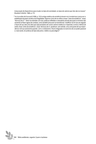 instauração de dispositivos para mudar os tipos de sociedade, os tipos de valores que não são os nossos”
 (Guattari e Rolnik, 1986, p. 17).
16
  As incursões de Foucault (1998, p. 15) à antiga estética da existência levam-no à revalorizar e procurar a
 reabilitação da práxis ascética da Antigüidade. Vejamos como ele se refere a essas “artes da existência”, essas
 “técnicas de si”: “Deve-se entender com isso, práticas refletidas e voluntárias através das quais os homens não
 somente se fixam regras de conduta, como também procuram se transformar, modificar-se em seu ser singular
 e fazer de sua vida uma obra que seja portadora de certos valores estéticos e responda a certos critérios de
 estilo. Essas ‘artes da existência’, essas ‘técnicas de si’, perderam, sem dúvida, uma certa parte de sua impor-
 tância e de sua autonomia quando, com o cristianismo, foram integradas no exercício de um poder pastoral
 e, mais tarde, em práticas de tipo educativo, médico ou psicológico”




164 Meio ambiente, esporte, Lazer e turismo
 