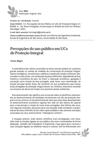 Ano: 2003
          Publicação original: livro


Formato da contribuição: resumo
Fonte: MAGRO, T.C. Percepções do Uso Público em UCs de Proteção Integral. In:
BAGER, A. , ed. Áreas Protegidas: Conservação no Âmbito do Cone Sul. Pelotas:
Alex Bager, 2003.
E-mail do(s) autor(es): tecmagro@esalq.sup.br
Títulos acadêmicos principais atuais: Doutor em Ciências da Engenharia Ambiental.
Escola de Engenharia de São Carlos, Universidade de São Paulo.




Percepções do uso público em UCs
de Proteção Integral
Teresa Magro


  A coexistência dos valores associados às áreas naturais poderá ser a próxima
grande questão no manejo de unidades de conservação de proteção integral.
Valores ecológicos, recreacionais, estéticos e espirituais sempre estiveram rela-
cionados a estas áreas, com atribuição de pesos diferentes, dependendo da fase
histórica e econômica do país. Ao inserir a valoração econômica, agregada à
recreação como função da área protegida, pode haver uma reorientação, da
função principal destas áreas. No momento em que acreditarmos que nossas
áreas protegidas de proteção integral devam ser rentáveis estaremos iniciando
um processo de desvio de função com possíveis perdas ambientais.

  Este posicionando não significa uma recusa de todos os benefícios relaciona-
dos ao desenvolvimento de atividades recreacionais nas UCs de proteção inte-
gral e no seu entorno. O reconhecimento do valor que estas áreas desempenham
no desenvolvimento econômico regional tem sido um dos fatores de suporte
para a manutenção e criação de novas áreas protegidas. Nos últimos dez anos,
com algumas exceções, passamos para uma situação onde moradores e propri-
etários de áreas limítrofes às UCs vêem oportunidades e não somente restrições
associadas aos seus anteriormente “indesejáveis vizinhos”.

  A situação anterior, onde valores científicos eram privilegiados, com situa-
ções onde as funções ligadas ao uso público não eram contempladas de forma
adequada , também não é desejável. O importante, é que agora que o turismo e
suas variações ligadas ao ambiente natural e cultural, tem-se direcionado com

                                      Almeida, Ana Cristina P.C. de & DaCosta, Lamartine P.
            Meio ambiente, esporte, Lazer e turismo. Rio de Janeiro: Editora Gama Filho, 2007
 