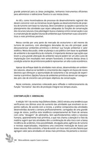 grande potencial para as áreas protegidas, tenhamos instrumentos eficientes
para administrar e redirecionar fluxos e o uso nestas áreas.

   As UCs, como incentivadoras do processo do desenvolvimento regional não
devem concorrer com as iniciativas locais ligadas ao desenvolvimento de proje-
tos de turismo com base na natureza. Deve considerar as opções e parcerias no
planejamento das atividades que sejam adequadas às funções de conservação
dos recursos naturais. Esta abordagem busca o balanço entre conservação e uso
e a manutenção de opções futuras de ambientes que mantenham suas caracterís-
ticas o mais primitivas possível.

  Nossa corrida por uma parte do mercado do ecoturismo e até mesmo do
turismo de aventura, com abordagens desviadas do seu elo principal, pode
descaracterizar ambientes primitivos e diminuir sua função ambiental e valor
estético. Nesta discussão, onde se planeja o uso público com base na qualidade
do ambiente e da experiência do visitante, é importante destacar que ações que
levem a uma grande alteração do ambiente natural podem ter um alto custo de
implantação com resultados nem sempre favoráveis. O retorno destas áreas à
condição anterior de primitivismo poderá representar um alto custo econômico.

  Apesar do enfoque dado às atividades mais ativas, desenvolvidas em ambien-
tes naturais, observa-se também o crescimento das viagens em busca de novos
destinos que ofereçam a oportunidade de isolamento e da sensação de experi-
mentar o primitivo. Opções futuras de ambientes primitivos devem ser assegura-
das pois vão de encontro aos principais objetivos da conservação.

  Neste contexto, estaremos colocando para reflexão o redirecionamento da
função “recreativa” das UCs de proteção integral nos tempos atuais.



CONTEMPLAÇÃO E ADRENALINA

  A edição 1811 da revista Veja (Editora Globo, 2003) retrata uma tendência que
verificamos nos últimos anos do aumento das atividades que envolvem os es-
portes radicais. De acordo com a revista, a análise comparativa das atividades
desenvolvidas durante a semana profissionalmente, carregadas de uma grande
carga de stress, justifica esta tendência comportamental de finais de semana
com certa “dosagem” de adrenalina. Sem aprofundamentos sobre a natureza
humana, aparentemente mais primitiva, o que nos chama a atenção é o fato da
matéria sugerir que tais atividades têm a combinação do alto risco com a baixa
incidência de acidentes. Esta possibilidade, divulgada pelas agências de turismo
e revistas especializadas, impulsiona uma crescente motivação de busca por
áreas naturais. Pelo contrário, o fato de existir um risco real é um dos fatores que
agregam valor para atividades em áreas mais primitivas. Há portanto a necessi-



166 Meio ambiente, esporte, Lazer e turismo
 