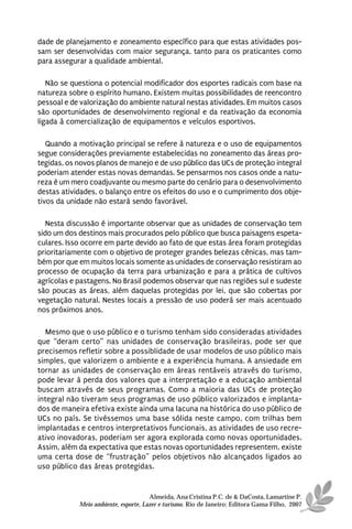 dade de planejamento e zoneamento específico para que estas atividades pos-
sam ser desenvolvidas com maior segurança, tanto para os praticantes como
para assegurar a qualidade ambiental.

   Não se questiona o potencial modificador dos esportes radicais com base na
natureza sobre o espírito humano. Existem muitas possibilidades de reencontro
pessoal e de valorização do ambiente natural nestas atividades. Em muitos casos
são oportunidades de desenvolvimento regional e da reativação da economia
ligada à comercialização de equipamentos e veículos esportivos.

   Quando a motivação principal se refere à natureza e o uso de equipamentos
segue considerações previamente estabelecidas no zoneamento das áreas pro-
tegidas, os novos planos de manejo e de uso público das UCs de proteção integral
poderiam atender estas novas demandas. Se pensarmos nos casos onde a natu-
reza é um mero coadjuvante ou mesmo parte do cenário para o desenvolvimento
destas atividades, o balanço entre os efeitos do uso e o cumprimento dos obje-
tivos da unidade não estará sendo favorável.

   Nesta discussão é importante observar que as unidades de conservação tem
sido um dos destinos mais procurados pelo público que busca paisagens espeta-
culares. Isso ocorre em parte devido ao fato de que estas área foram protegidas
prioritariamente com o objetivo de proteger grandes belezas cênicas, mas tam-
bém por que em muitos locais somente as unidades de conservação resistiram ao
processo de ocupação da terra para urbanização e para a prática de cultivos
agrícolas e pastagens. No Brasil podemos observar que nas regiões sul e sudeste
são poucas as áreas, além daquelas protegidas por lei, que são cobertas por
vegetação natural. Nestes locais a pressão de uso poderá ser mais acentuado
nos próximos anos.

  Mesmo que o uso público e o turismo tenham sido consideradas atividades
que “deram certo” nas unidades de conservação brasileiras, pode ser que
precisemos refletir sobre a possiblidade de usar modelos de uso público mais
simples, que valorizem o ambiente e a experiência humana. A ansiedade em
tornar as unidades de conservação em áreas rentáveis através do turismo,
pode levar à perda dos valores que a interpretação e a educação ambiental
buscam através de seus programas. Como a maioria das UCs de proteção
integral não tiveram seus programas de uso público valorizados e implanta-
dos de maneira efetiva existe ainda uma lacuna na histórica do uso público de
UCs no país. Se tivéssemos uma base sólida neste campo, com trilhas bem
implantadas e centros interpretativos funcionais, as atividades de uso recre-
ativo inovadoras, poderiam ser agora explorada como novas oportunidades.
Assim, além da expectativa que estas novas oportunidades representem, existe
uma certa dose de “frustração” pelos objetivos não alcançados ligados ao
uso público das áreas protegidas.


                                      Almeida, Ana Cristina P.C. de & DaCosta, Lamartine P.
            Meio ambiente, esporte, Lazer e turismo. Rio de Janeiro: Editora Gama Filho, 2007
 