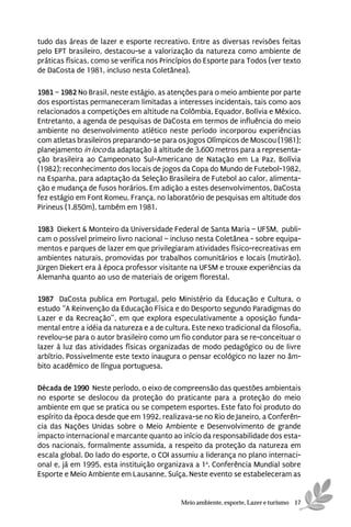 tudo das áreas de lazer e esporte recreativo. Entre as diversas revisões feitas
pelo EPT brasileiro, destacou-se a valorização da natureza como ambiente de
práticas físicas, como se verifica nos Princípios do Esporte para Todos (ver texto
de DaCosta de 1981, incluso nesta Coletânea).

1981 – 1982 No Brasil, neste estágio, as atenções para o meio ambiente por parte
dos esportistas permaneceram limitadas a interesses incidentais, tais como aos
relacionados a competições em altitude na Colômbia, Equador, Bolívia e México.
Entretanto, a agenda de pesquisas de DaCosta em termos de influência do meio
ambiente no desenvolvimento atlético neste período incorporou experiências
com atletas brasileiros preparando-se para os Jogos Olímpicos de Moscou (1981);
planejamento in loco da adaptação à altitude de 3.600 metros para a representa-
ção brasileira ao Campeonato Sul-Americano de Natação em La Paz, Bolívia
(1982); reconhecimento dos locais de jogos da Copa do Mundo de Futebol-1982,
na Espanha, para adaptação da Seleção Brasileira de Futebol ao calor, alimenta-
ção e mudança de fusos horários. Em adição a estes desenvolvimentos, DaCosta
fez estágio em Font Romeu, França, no laboratório de pesquisas em altitude dos
Pirineus (1.850m), também em 1981.

1983 Diekert & Monteiro da Universidade Federal de Santa Maria – UFSM, publi-
cam o possível primeiro livro nacional – incluso nesta Coletânea - sobre equipa-
mentos e parques de lazer em que privilegiaram atividades físico-recreativas em
ambientes naturais, promovidas por trabalhos comunitários e locais (mutirão).
Jürgen Diekert era à época professor visitante na UFSM e trouxe experiências da
Alemanha quanto ao uso de materiais de origem florestal.

1987 DaCosta publica em Portugal, pelo Ministério da Educação e Cultura, o
estudo “A Reinvenção da Educação Física e do Desporto segundo Paradigmas do
Lazer e da Recreação”, em que explora especulativamente a oposição funda-
mental entre a idéia da natureza e a de cultura. Este nexo tradicional da filosofia,
revelou-se para o autor brasileiro como um fio condutor para se re-conceituar o
lazer à luz das atividades físicas organizadas de modo pedagógico ou de livre
arbítrio. Possivelmente este texto inaugura o pensar ecológico no lazer no âm-
bito acadêmico de língua portuguesa.

Década de 1990 Neste período, o eixo de compreensão das questões ambientais
no esporte se deslocou da proteção do praticante para a proteção do meio
ambiente em que se pratica ou se competem esportes. Este fato foi produto do
espírito da época desde que em 1992, realizava-se no Rio de Janeiro, a Conferên-
cia das Nações Unidas sobre o Meio Ambiente e Desenvolvimento de grande
impacto internacional e marcante quanto ao início da responsabilidade dos esta-
dos nacionais, formalmente assumida, a respeito da proteção da natureza em
escala global. Do lado do esporte, o COI assumiu a liderança no plano internaci-
onal e, já em 1995, esta instituição organizava a 1a. Conferência Mundial sobre
Esporte e Meio Ambiente em Lausanne, Suíça. Neste evento se estabeleceram as


                                             Meio ambiente, esporte, Lazer e turismo 17
 