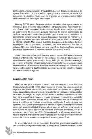 política para a manutenção das áreas protegidas, com designação adequada de
aporte financeiro. O suporte político, que garante a manutenção das UCs já
existentes e a criação de novas áreas se origina da aprovação popular de ações
bem tomadas e da apreciação da natureza.

  Manning (2002) aponta fatos que acabam focando a abordagem anterior ao
mencionar que a crescente popularidade dos parques nacionais nos Estados Uni-
dos oferece tanto uma oportunidade como um desafio. A oportunidade se refere
ao desempenho da missão dos parques nacionais de “prover oportunidade do
usufruto das pessoas”. O desafio associado, naturalmente, é o cumprimento do
componente complementar da missão dos parques nacionais de “conservar a
paisagem e os recursos naturais e históricos”. Isto pode ser difícil com a condição
de intensa visitação. Mais ainda, a qualidade da experiência do visitante também
está implícita nesta dupla missão. De acordo com o autor o resultado final de toda
esta questão é que visitantes que têm uma experiência de alta qualidade são mais
propensos a desenvolver o reconhecimento e o patrocício público.

   Os UCs devem incentivar iniciativas que levem a sustentabilida do turismo nas
áreas de entorno e não “concorrer” na oferta das mesmas. Os objetivos devem
ser diferenciados para que não haja o desvio da função principal de conservação
de recursos ambientais e histórico/culturais. De certa forma, avanços positivos
vêm ocorrendo na revisão dos Planos de Manejo existentes e na elaboração de
novos, onde o entorno das UCs recebe atenção especial nas iniciativas ligadas
ao desenvolvimento regional.



CONSIDERAÇÕES FINAIS

   Além dos exemplos nos quais o turismo intensivo destruiu o valor de muitas
áreas naturais, FAGENCE (1990) observou que na prática, nas situações onde os
objetivos das partes interessadas são conflitantes, os acordos de cooperação
mútua assumidos no planejamento e manejo tendem a valorizar as considerações
de estética, inspiração, educação, história e ciência, em favor das demandas turís-
ticas para os centros de serviços, resorts, complexos recreacionais, recreação
artificial e usos comerciais. Nestes locais, principalmente nos de uso comercial,
existe a tendência de produzir um ambiente modificado. O autor destaca que
apesar da acusação de que a degradação ambiental seja ocasionada pelo interesse
comercial, a responsabilidade irrevogável cai sobre as agências encarregadas e
com o poder de tomar decisões relacionadas a questões ambientais, sociais e
econômicas para o ‘interesse público’. Contudo, pode-se afirmar que são as imper-
feições do planejamento comercial e do processo de manejo que mais contribuem
com os inevitáveis acordos de comprometimento e ganho mútuo.

  As áreas naturais devem ser manejadas de maneira a serem conservadas e de
certa maneira protegidas contra o seu uso crescente. É necessário então mane-


170 Meio ambiente, esporte, Lazer e turismo
 