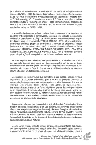 jar e influenciar o uso humano de modo que os processos naturais permaneçam
intactos (CUTLER, 1980). Os slogans desenvolvidos na América do Norte na déca-
da de 70 e mais recentemente introduzidos no Brasil são muitos: “impacto míni-
mo”, “ética ecológica” , “caminhe suave no solo”, “tire somente fotos - deixe
somente pegadas” e “camping sem sinais”. Todos eles têm o mesmo propósito de
educar e encorajar os usuários das áreas naturais a causarem o menor impacto
possível na paisagem (HART, 1980).

  A experiência de outros países também ilustra a tendência de examinar os
conflitos entre recreação e conservação, processo este iniciado recentemente
no Brasil. A pesquisa em ecologia de recreação tem se concentrado nos impac-
tos das atividades recreativas (BAYFIELD & BARROW, 1983) e algumas atividades
de manejo tem sido propostas de maneira a resolver os problemas criados
(BAYFIELD & AITKEN, 1992; COLE, 1989). Da mesma maneira conferências foram
organizadas (TOURISM, RECREATION AND CONSERVATION, 1985; USDA, 1995;
ARNBERGER.A., BRANDENBURG, C. & MUHAR, A, 2002) com o objetivo de discutir o
papel e implicações do uso público e do turismo nas áreas naturais.

   Embora a opinião dos dois extremos, (pessoas com ponto de vista biocêntrico
em oposição àquelas com ponto de vista antropocêntrico) de que as áreas
silvestres devem ser manejadas somente por um princípio: conservação ou re-
creação, não podemos fugir do fato de que o público tem direito ao acesso a
alguns sítios das unidades de conservação.

  As unidades de conservação que permitem o uso público, sempre tiveram
algum tipo de uso, fosse ele voltado para a recreação, pesquisa científica ou
contemplação. O que preocupa muitos técnicos e administradores é o fato da
inserção destas áreas nos destinos turísticos das agências de viagens, nas revis-
tas especializadas, trazendo de forma rápida um grande fluxo de pessoas em
datas específicas. O exemplo dos destinos turísticos tradicionais, sejam eles
com base em recursos naturais ou históricos culturais, não deixa que se vislum-
bre nada animador. Aliado a isso, temos áreas que muitas vezes não possuem um
documento de planejamento atualizado.

  No entanto, sabemos que o uso público, seja ele ligado à Educação Ambiental
ou com objetivos recreacionais, é um uso legítimo, desenvolvido em diferentes
níveis para a seguintes categorias de manejo: Reserva Biológica e Estação Eco-
lógica, Parque Nacional, Monumento Natural, Refúgio da Vida Silvestre, Floresta
Nacional, Reserva de Fauna, Reserva Extrativista, Reserva de Desenvolvimento
Sustentável, Área de Proteção Ambiental, Área de Proteção Ambiental e Reserva
Particular do Patrimônio Natural.

  Assim, algum grau de impacto sempre será aceito na implantação das ativida-
des de uso público. Até mesmo a pesquisa científica, tão benéfica para aumentar
o conhecimento sobre os recursos da área, traz efeitos indesejáveis para o

                                      Almeida, Ana Cristina P.C. de & DaCosta, Lamartine P.
            Meio ambiente, esporte, Lazer e turismo. Rio de Janeiro: Editora Gama Filho, 2007
 