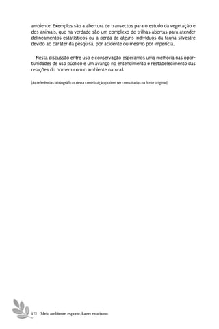 ambiente. Exemplos são a abertura de transectos para o estudo da vegetação e
dos animais, que na verdade são um complexo de trilhas abertas para atender
delineamentos estatísticos ou a perda de alguns indivíduos da fauna silvestre
devido ao caráter da pesquisa, por acidente ou mesmo por imperícia.

  Nesta discussão entre uso e conservação esperamos uma melhoria nas opor-
tunidades de uso público e um avanço no entendimento e restabelecimento das
relações do homem com o ambiente natural.

[As referências bibliográficas desta contribuição podem ser consultadas na fonte original]




172 Meio ambiente, esporte, Lazer e turismo
 