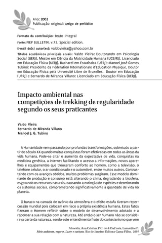 Ano: 2003
          Publicação original: Artigo de periódico


Formato da contribuição: texto integral
Fonte: FIEP BULLETIN, v.73, Special edition.
E-mail do(s) autor(es): valdovieira@yahoo.com.br
Títulos acadêmicos principais atuais: Valdo Vieira: Doutorando em Psicologia
Social (UERJ), Mestre em Ciência da Motricidade Humana (UCB/RJ), Licenciado
em Educação Física (UERJ), Bacharel em Estatística (UERJ); Manoel José Gomes
Tubino: Presidente da Fédération Internationale d’Education Physique, Doutor
em Educação Física pela Université Libre de Bruxelles, Doutor em Educação
(UFRJ) e Bernardo de Miranda Villano: Licenciado em Educação Física (UERJ).




Impacto ambiental nas
competições de trekking de regularidade
segundo os seus praticantes

Valdo Vieira
Bernardo de Miranda Villano
Manoel J. G. Tubino


   A Humanidade vem passando por profundas transformações, sobretudo a par-
tir do século XX quando muitas conquistas foram efetivadas em todas as áreas da
vida humana. Pode-se citar o aumento da expectativa de vida, conquistas na
medicina genética, a internet facilitando o acesso a informações, novos apare-
lhos e equipamentos que trouxeram conforto ao homem, como a televisão, o
telefone celular, o ar condicionado e o automóvel, entre muitos outros. Contras-
tando com os avanços obtidos, muitos problemas surgiram. Esse modelo domi-
nante de produção e consumo está alterando o clima, degradando a biosfera,
esgotando os recursos naturais, causando a extinção de espécies e deteriorando
os sistemas sociais, comprometendo significativamente a qualidade de vida no
planeta.

   O buraco na camada de ozônio da atmosfera e o efeito estufa tiveram reper-
cussão mundial pois colocam em risco a própria existência humana. Estes fatos
fizeram o Homem refletir sobre o modelo de desenvolvimento adotado e a
repensar a sua relação com a natureza. Até então o ser humano não se conside-
rava parte da natureza, sendo este entendimento fruto do cartesianismo que vem

                                      Almeida, Ana Cristina P.C. de & DaCosta, Lamartine P.
            Meio ambiente, esporte, Lazer e turismo. Rio de Janeiro: Editora Gama Filho, 2007
 