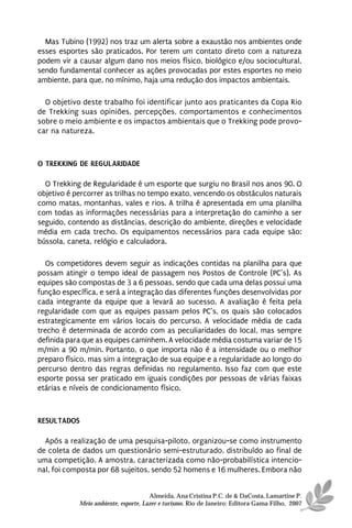 Mas Tubino (1992) nos traz um alerta sobre a exaustão nos ambientes onde
esses esportes são praticados. Por terem um contato direto com a natureza
podem vir a causar algum dano nos meios físico, biológico e/ou sociocultural,
sendo fundamental conhecer as ações provocadas por estes esportes no meio
ambiente, para que, no mínimo, haja uma redução dos impactos ambientais.

  O objetivo deste trabalho foi identificar junto aos praticantes da Copa Rio
de Trekking suas opiniões, percepções, comportamentos e conhecimentos
sobre o meio ambiente e os impactos ambientais que o Trekking pode provo-
car na natureza.



O TREKKING DE REGULARIDADE

  O Trekking de Regularidade é um esporte que surgiu no Brasil nos anos 90. O
objetivo é percorrer as trilhas no tempo exato, vencendo os obstáculos naturais
como matas, montanhas, vales e rios. A trilha é apresentada em uma planilha
com todas as informações necessárias para a interpretação do caminho a ser
seguido, contendo as distâncias, descrição do ambiente, direções e velocidade
média em cada trecho. Os equipamentos necessários para cada equipe são:
bússola, caneta, relógio e calculadora.

   Os competidores devem seguir as indicações contidas na planilha para que
possam atingir o tempo ideal de passagem nos Postos de Controle (PC’s). As
equipes são compostas de 3 a 6 pessoas, sendo que cada uma delas possui uma
função específica, e será a integração das diferentes funções desenvolvidas por
cada integrante da equipe que a levará ao sucesso. A avaliação é feita pela
regularidade com que as equipes passam pelos PC’s, os quais são colocados
estrategicamente em vários locais do percurso. A velocidade média de cada
trecho é determinada de acordo com as peculiaridades do local, mas sempre
definida para que as equipes caminhem. A velocidade média costuma variar de 15
m/min a 90 m/min. Portanto, o que importa não é a intensidade ou o melhor
preparo físico, mas sim a integração de sua equipe e a regularidade ao longo do
percurso dentro das regras definidas no regulamento. Isso faz com que este
esporte possa ser praticado em iguais condições por pessoas de várias faixas
etárias e níveis de condicionamento físico.



RESULTADOS

  Após a realização de uma pesquisa-piloto, organizou-se como instrumento
de coleta de dados um questionário semi-estruturado, distribuído ao final de
uma competição. A amostra, caracterizada como não-probabilística intencio-
nal, foi composta por 68 sujeitos, sendo 52 homens e 16 mulheres. Embora não


                                      Almeida, Ana Cristina P.C. de & DaCosta, Lamartine P.
            Meio ambiente, esporte, Lazer e turismo. Rio de Janeiro: Editora Gama Filho, 2007
 