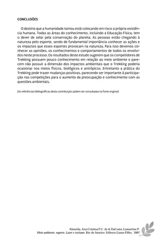 CONCLUSÕES

  O destino que a humanidade tomou está colocando em risco a própria existên-
cia humana. Todas as áreas do conhecimento, incluindo a Educação Física, tem
o dever de zelar pela conservação do planeta. As pessoas estão chegando à
natureza pelo esporte, sendo de fundamental importância conhecer as ações e
os impactos que esses esportes provocam na natureza. Para isso devemos co-
nhecer as opiniões, os conhecimentos e comportamentos de todos os envolvi-
dos neste processo. Os resultados deste estudo sugerem que os competidores de
Trekking possuem pouco conhecimento em relação ao meio ambiente e pare-
cem não possuir a dimensão dos impactos ambientais que o Trekking poderia
ocasionar nos meios físicos, biológicos e antrópicos. Entretanto a prática do
Trekking pode trazer mudanças positivas, parecendo ser importante à participa-
ção nas competições para o aumento da preocupação e conhecimento com as
questões ambientais.

[As referências bibliográficas desta contribuição podem ser consultadas na fonte original]




                                           Almeida, Ana Cristina P.C. de & DaCosta, Lamartine P.
                 Meio ambiente, esporte, Lazer e turismo. Rio de Janeiro: Editora Gama Filho, 2007
 