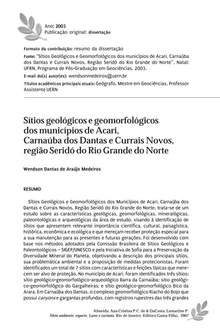 Ano: 2003
          Publicação original: dissertação


Formato da contribuição: resumo da dissertação
Fonte: “Sítios Geológicos e Geomorfológicos dos municípios de Acari, Carnaúba
dos Dantas e Currais Novos, Região Seridó do Rio Grande do Norte”, Natal:
UFRN, Programa de Pós-Graduação em Geociências, 2003.
E-mail do(s) autor(es): wendsonmedeiros@uern.br
Títulos acadêmicos principais atuais: Geógrafo, Mestre em Geociências, Professor
Assistente UERN




Sítios geológicos e geomorfológicos
dos municípios de Acari,
Carnaúba dos Dantas e Currais Novos,
região Seridó do Rio Grande do Norte
Wendson Dantas de Araújo Medeiros



RESUMO

   Sítios Geológicos e Geomorfológicos dos Municípios de Acari, Carnaúba dos
Dantas e Currais Novos, Região Seridó do Rio Grande do Norte, trata-se de um
estudo sobre as características geológicas, geomorfológicas, mineralógicas,
paleontológicas e arqueológicas da área de estudo, visando à identificação de
sítios que apresentem relevante importância científica, cultural, paisagística,
histórica, econômica e ecológica e que mereçam receber proteção especial para
a sua manutenção para as presentes e futuras gerações. Foi desenvolvido com
base nos métodos adotados pela Comissão Brasileira de Sítios Geológicos e
Paleontológicos – SIGEP/UNESCO e pela Iniciativa de Sofia para a Preservação da
Diversidade Mineral do Planeta, objetivando a descrição dos principais sítios,
sua problemática ambiental e a proposição de medidas protecionistas. Foram
identificados um total de 7 sítios com características e feições típicas que mere-
cem ser alvo de proteção. No município de Acari, foram identificados três sítios:
sítio geológico-geomorfológico-arqueológico Barra da Carnaúba; sitio geológi-
co-geomorfológico do Gargalheiras; e sítio geológico-geomorfológico Bico da
Arara. Em Carnaúba dos Dantas, o complexo geomorfológico Riacho do Bojo que
possui canyons e gargantas profundas, com registros rupestres das três grandes

                                      Almeida, Ana Cristina P.C. de & DaCosta, Lamartine P.
            Meio ambiente, esporte, Lazer e turismo. Rio de Janeiro: Editora Gama Filho, 2007
 