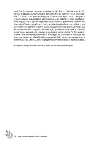 tradições de pinturas rupestres do nordeste: Nordeste – Sub-tradição Seridó,
Agreste e Itaquatiara. No município de Currais Novos, também foram identifica-
dos 3 sítios: sito geomorfológico Canyon dos Apertados; complexo
geomorfológico-arqueológico-paleontológico do Totoró; e, sítio geológico-
mineralógico Brejuí. A partir da problemática ambiental que envolve cada um dos
sítios identificados, propõe-se, como garantia de proteção a estes sítios, o seu
aproveitamento econômico com a atividade ecogeoturística, que visa à integração
da comunidade em programas de educação ambiental entre outros, além de
proporcionar a geração de emprego e renda para os municípios. Por fim, sugere-
se uma série de medidas que visam à efetivação da atividade e à proteção dos
sítios que podem ser classificados como patrimônio natural, de acordo com a
denominação da UNESCO, em seu programa Patrimônio Natural da Humanidade.

[As referências bibliográficas desta contribuição podem ser consultadas na fonte original]




182 Meio ambiente, esporte, Lazer e turismo
 
