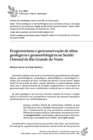 Ano: 2003
          Publicação original: dissertação


Formato da contribuição: texto resumido da dissertação
Fonte: “Sítios Geológicos e Geomorfológicos dos municípios de Acari, Carnaúba
dos Dantas e Currais Novos, Região Seridó do Rio Grande do Norte”, Natal: UFRN,
Programa de Pós-Graduação em Geociências, 2003.
E-mail do(s) autor(es): wendsonmedeiros@uern.br
Títulos acadêmicos principais atuais: Geógrafo, Mestre em Geociências, Professor
Assistente UERN




Ecogeoturismo e geoconservação de sítios
geológicos e geomorfológicos no Seridó
Oriental do Rio Grande do Norte
Wendson Dantas de Araújo Medeiros


   O presente trabalho trata-se de um levantamento geoambiental de sítios geo-
lógicos, geomorfológicos, arqueológicos, paleontológicos e mineralógicos si-
tuados nos municípios de Acari, Carnaúba dos Dantas e Currais Novos, Região
Seridó do Rio Grande do Norte, visando identificar as potencialidades desses
sítios para o desenvolvimento da atividade ecogeoturística e de projetos de
geoconservação, bem como a problemática ambiental que os coloca em risco.

   Os sítios geológicos são recursos concretos dotados de formas e feições
típicas ou estruturas com características marcantes que possuam importância
fundamentada em sua multifinalidade para

               pesquisa científica; difusão do conhecimento científico na área
               das Ciências da Terra; atividades educacionais e recreativas; cria-
               ção e fortalecimento de uma consciência conservacionista;
               referenciais em guias turísticos, estimulando, através do eco-turis-
               mo [ecogeoturismo], a participação e desenvolvimento sócio-eco-
               nômico das comunidades locais (SIGEP, 2002) [grifo nosso].

  A problemática conservacionista que envolve estes sítios, que constituem,
de modo geral, a geodiversidade do planeta, deriva do fato de não possuírem

                                      Almeida, Ana Cristina P.C. de & DaCosta, Lamartine P.
            Meio ambiente, esporte, Lazer e turismo. Rio de Janeiro: Editora Gama Filho, 2007
 