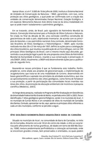 Apesar disso, a Lei n°. 9.985 de 18 de julho de 2000, instituiu o Sistema Nacional
de Unidades de Conservação da Natureza – SNUC, garantindo, com isso, certa
proteção aos sítios geológicos, a qual pode ser confirmada com a criação das
unidades de conservação denominadas Parque Nacional, Estação Ecológica, e
em especial, Monumento Natural. Este último trata-se da única modalidade em
que se pode inserir isoladamente o patrimônio geológico.

   Em se tratando, ainda, de Brasil, país signatário do Patrimônio Mundial da
Unesco, Convenção Internacional para a Proteção de Sítios Culturais e Naturais,
foi criada no final da década de 90, uma comissão científica constituída de
geocientistas de todo o país, objetivando inventariar, de acordo com os princí-
pios do Geosites, o seu patrimônio nacional. Esta comissão, denominada Comis-
são Brasileira de Sítios Geológicos e Paleontológicos – SIGEP, após reunião
realizada nos dias 26 e 27 de março de 1997, definiu as ações para a catalogação
dos sítios brasileiros, que resultou na publicação de um livro bilíngue, com os 100
principais Sítios Geológicos do Brasil, com o mesmo intuito aqui discutido, ga-
rantindo a sua proteção legal a partir de uma proposta como Sítios do Patrimônio
Mundial da Humanidade à Unesco, visando a sua conservação e preservação in
situ (SIGEP, 2002). Atualmente, a SIGEP está desenvolvendo ações para a publica-
ção do segundo livro.

  Baseando-se nesses princípios é que se fundamenta este trabalho. Porém,
propõe-se, como aliada aos projetos de geoconservação, a implementação do
ecogeoturismo, que trata-se de uma modalidade de turismo, desenvolvido em
bases geocientíficas e apoiada nos princípios da atividade ecoturística, que visa
ao aproveitamento econômico dos sítios geológicos, como forma de fortalecer
a sua proteção, a partir da participação das comunidades locais inseridas nas
áreas dos sítios, da promoção da educação ambiental e de incentivos à pesquisa
científica (Medeiros, 2003).

   Ao longo desta pesquisa, realizada no Programa de Pós-Graduação em Geociências
da Universidade Federal do Rio Grande do Norte, no período entre 2001 e 2003, foram
identificados 7 sítios geológicos-geomorfológicos, sendo 3 no município de Acari, 3
no município de Currais Novos e um complexo de sítios no município de Carnaúba
dos Dantas. Contudo, apresentar-se-ão, aqui, apenas os principais sítios referentes a
cada um dos municípios, conforme se percebe a seguir.



SÍTIO GEOLÓGICO-GEOMORFOLÓGICO-ARQUEOLÓGICO BARRA DA CARNAÚBA

   Situado no município de Acari, na comunidade de Barra de Carnaúba, no leito
do rio Carnaúba, distante cerca de 18 km do centro da cidade, o sítio se caracte-
riza pelo afloramento de rochas graníticas, de idades em torno de 600 Ma (Sou-
za, 1996), textura predominante porfiroblástica e coloração acinzentada, onde
se encontram grandes cristais, bem preservados e orientados, os quais podem

                                       Almeida, Ana Cristina P.C. de & DaCosta, Lamartine P.
             Meio ambiente, esporte, Lazer e turismo. Rio de Janeiro: Editora Gama Filho, 2007
 