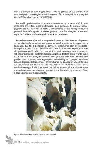 indicar a direção do pólo magnético da Terra no período de sua cristalização,
uma vez que há uma relação semelhante entre a fábrica magmática e a magnéti-
ca, conforme observou Archanjo (1993).

  Neste sítio, pode-se observar a atuação de eventos tectono-metamórficos em
ambientes pretéritos, sendo evidenciados pela presença de inúmeros diques
pegmatíticos que intruindo as rochas, apresentando-se ora homogêneos, com
predomínio de K-feldspatos, ora heterogêneos, com mineralizações de turmalina
negra (schorlita) e berilo, que podem ser vistas a olho nu.

   Em toda sua extensão, as formas predominantes no sítio decorrem de proces-
sos de dissecação do relevo, em virtude do entalhamento da drenagem do rio
Carnaúba, que foi o principal responsável, juntamente com os processos
intempéricos, pela sua esculturação atual. Constituem-se de pequenos serrotes
alongados no sentido W-E, de composição granítica predominante, com cristas
sob a forma de domos bastante dissecados. Nestes, destaca-se um grande núme-
ro de marmitas e formações curiosas, com profundidades consideráveis, che-
gando a mais de 4 metros em alguns pontos do rio (Figura 1), proporcionado um
cenário de grande beleza cênica, e assemelhando-se à paisagem lunar. Estas, por
sua vez, tiveram sua origem relacionada a movimentos turbilhonares decorren-
tes da alta energia fluvial durante épocas de intensa pluviosidade, alternando-se
a períodos de escassez pluviométrica, que determinaram os regimes energéticos
e deposicionais dos rios da região.




Figura 1. Marmitas do Rio Carnaúba. (Fonte: acervo do autor)



186 Meio ambiente, esporte, Lazer e turismo
 