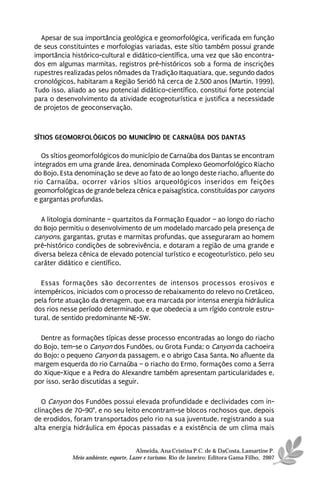 Apesar de sua importância geológica e geomorfológica, verificada em função
de seus constituintes e morfologias variadas, este sítio também possui grande
importância histórico-cultural e didático-científica, uma vez que são encontra-
dos em algumas marmitas, registros pré-históricos sob a forma de inscrições
rupestres realizadas pelos nômades da Tradição Itaquatiara, que, segundo dados
cronológicos, habitaram a Região Seridó há cerca de 2.500 anos (Martin, 1999).
Tudo isso, aliado ao seu potencial didático-científico, constitui forte potencial
para o desenvolvimento da atividade ecogeoturística e justifica a necessidade
de projetos de geoconservação.



SÍTIOS GEOMORFOLÓGICOS DO MUNICÍPIO DE CARNAÚBA DOS DANTAS

   Os sítios geomorfológicos do município de Carnaúba dos Dantas se encontram
integrados em uma grande área, denominada Complexo Geomorfológico Riacho
do Bojo. Esta denominação se deve ao fato de ao longo deste riacho, afluente do
rio Carnaúba, ocorrer vários sítios arqueológicos inseridos em feições
geomorfológicas de grande beleza cênica e paisagística, constituídas por canyons
e gargantas profundas.

  A litologia dominante – quartzitos da Formação Equador – ao longo do riacho
do Bojo permitiu o desenvolvimento de um modelado marcado pela presença de
canyons, gargantas, grutas e marmitas profundas, que asseguraram ao homem
pré-histórico condições de sobrevivência, e dotaram a região de uma grande e
diversa beleza cênica de elevado potencial turístico e ecogeoturístico, pelo seu
caráter didático e científico.

   Essas formações são decorrentes de intensos processos erosivos e
intempéricos, iniciados com o processo de rebaixamento do relevo no Cretáceo,
pela forte atuação da drenagem, que era marcada por intensa energia hidráulica
dos rios nesse período determinado, e que obedecia a um rígido controle estru-
tural, de sentido predominante NE-SW.

  Dentre as formações típicas desse processo encontradas ao longo do riacho
do Bojo, tem-se o Canyon dos Fundões, ou Grota Funda; o Canyon da cachoeira
do Bojo; o pequeno Canyon da passagem, e o abrigo Casa Santa. No afluente da
margem esquerda do rio Carnaúba – o riacho do Ermo, formações como a Serra
do Xique-Xique e a Pedra do Alexandre também apresentam particularidades e,
por isso, serão discutidas a seguir.

   O Canyon dos Fundões possui elevada profundidade e declividades com in-
clinações de 70-90°, e no seu leito encontram-se blocos rochosos que, depois
de erodidos, foram transportados pelo rio na sua juventude, registrando a sua
alta energia hidráulica em épocas passadas e a existência de um clima mais


                                      Almeida, Ana Cristina P.C. de & DaCosta, Lamartine P.
            Meio ambiente, esporte, Lazer e turismo. Rio de Janeiro: Editora Gama Filho, 2007
 