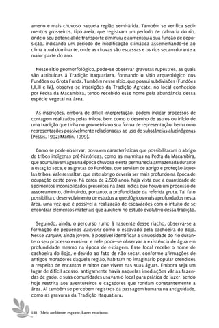ameno e mais chuvoso naquela região semi-árida. Também se verifica sedi-
mentos grosseiros, tipo areia, que registram um período de calmaria do rio,
onde o seu potencial de transporte diminuiu e aumentou a sua função de depo-
sição, indicando um período de modificação climática assemelhando-se ao
clima atual dominante, onde as chuvas são escassas e os rios secam durante a
maior parte do ano.

    Neste sítio geomorfológico, pode-se observar gravuras rupestres, as quais
são atribuídas à Tradição Itaquatiara, formando o sítio arqueológico dos
Fundões ou Grota Funda. Também nesse sítio, que possui subdivisões (Fundões
I,II,III e IV), observa-se inscrições da Tradição Agreste, no local conhecido
por Pedra da Macambira, tendo recebido esse nome pela abundância dessa
espécie vegetal na área.

  As inscrições, embora de difícil interpretação, podem indicar processos de
contagem realizados pelas tribos, bem como o desenho de astros ou início de
uma tradição que tinha no geometrismo sua forma de representação, bem como
representações possivelmente relacionadas ao uso de substâncias alucinógenas
(Pessis, 1992; Martin, 1999).

  Como se pode observar, possuem características que possibilitaram o abrigo
de tribos indígenas pré-históricas, como as marmitas na Pedra da Macambira,
que acumulavam água na época chuvosa e esta permanecia armazenada durante
a estação seca, e as grutas do Fundões, que serviam de abrigo e proteção àque-
las tribos. Vale ressaltar, que este abrigo deveria ser mais profundo na época de
ocupação deste povo, há cerca de 2.500 anos, haja vista que a quantidade de
sedimentos inconsolidados presentes na área indica que houve um processo de
assoreamento, diminuindo, portanto, a profundidade da referida gruta. Tal fato
possibilita o desenvolvimento de estudos arqueológicos mais aprofundados nesta
área, uma vez que é possível a realização de escavações com o intuito de se
encontrar elementos materiais que auxiliem no estudo evolutivo dessa tradição.

  Seguindo, ainda, o percurso rumo à nascente desse riacho, observa-se a
formação de pequenos canyons como o escavado pela cachoeira do Bojo.
Nesse canyon, ainda jovem, é possível identificar a sinuosidade do rio duran-
te o seu processo erosivo, e nele pode-se observar a existência de água em
profundidade mesmo na época de estiagem. Esse local recebe o nome de
cachoeira do Bojo, e devido ao fato de não secar, conforme afirmações de
antigos moradores daquela região, habitam no imaginário popular crendices
a respeito de encantos e mitos que vivem nas suas águas. Embora seja um
lugar de difícil acesso, antigamente havia naquelas imediações várias fazen-
das de gado, e suas comunidades usavam o local para prática de lazer, sendo
hoje restrita aos aventureiros e caçadores que rondam constantemente a
área. Aí também se percebem registros da passagem humana na antiguidade,
como as gravuras da Tradição Itaquatiara.


188 Meio ambiente, esporte, Lazer e turismo
 