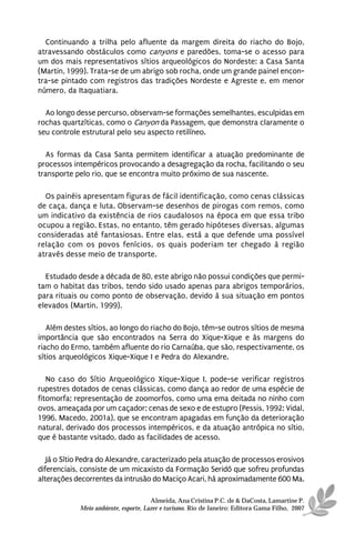 Continuando a trilha pelo afluente da margem direita do riacho do Bojo,
atravessando obstáculos como canyons e paredões, toma-se o acesso para
um dos mais representativos sítios arqueológicos do Nordeste: a Casa Santa
(Martin, 1999). Trata-se de um abrigo sob rocha, onde um grande painel encon-
tra-se pintado com registros das tradições Nordeste e Agreste e, em menor
número, da Itaquatiara.

  Ao longo desse percurso, observam-se formações semelhantes, esculpidas em
rochas quartzíticas, como o Canyon da Passagem, que demonstra claramente o
seu controle estrutural pelo seu aspecto retilíneo.

   As formas da Casa Santa permitem identificar a atuação predominante de
processos intempéricos provocando a desagregação da rocha, facilitando o seu
transporte pelo rio, que se encontra muito próximo de sua nascente.

  Os painéis apresentam figuras de fácil identificação, como cenas clássicas
de caça, dança e luta. Observam-se desenhos de pirogas com remos, como
um indicativo da existência de rios caudalosos na época em que essa tribo
ocupou a região. Estas, no entanto, têm gerado hipóteses diversas, algumas
consideradas até fantasiosas. Entre elas, está a que defende uma possível
relação com os povos fenícios, os quais poderiam ter chegado à região
através desse meio de transporte.

  Estudado desde a década de 80, este abrigo não possui condições que permi-
tam o habitat das tribos, tendo sido usado apenas para abrigos temporários,
para rituais ou como ponto de observação, devido à sua situação em pontos
elevados (Martin, 1999).

   Além destes sítios, ao longo do riacho do Bojo, têm-se outros sítios de mesma
importância que são encontrados na Serra do Xique-Xique e às margens do
riacho do Ermo, também afluente do rio Carnaúba, que são, respectivamente, os
sítios arqueológicos Xique-Xique I e Pedra do Alexandre.

   No caso do Sítio Arqueológico Xique-Xique I, pode-se verificar registros
rupestres dotados de cenas clássicas, como dança ao redor de uma espécie de
fitomorfa; representação de zoomorfos, como uma ema deitada no ninho com
ovos, ameaçada por um caçador; cenas de sexo e de estupro (Pessis, 1992; Vidal,
1996, Macedo, 2001a), que se encontram apagadas em função da deterioração
natural, derivado dos processos intempéricos, e da atuação antrópica no sítio,
que é bastante vsitado, dado as facilidades de acesso.

   Já o Sítio Pedra do Alexandre, caracterizado pela atuação de processos erosivos
diferenciais, consiste de um micaxisto da Formação Seridó que sofreu profundas
alterações decorrentes da intrusão do Maciço Acari, há aproximadamente 600 Ma.

                                      Almeida, Ana Cristina P.C. de & DaCosta, Lamartine P.
            Meio ambiente, esporte, Lazer e turismo. Rio de Janeiro: Editora Gama Filho, 2007
 