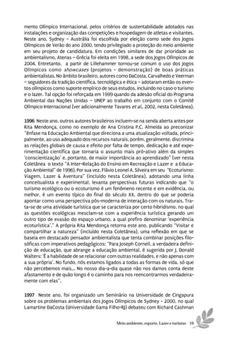 mento Olímpico Internacional, pelos critérios de sustentabilidade adotados nas
instalações e organização das competições e hospedagem de atletas e visitantes.
Neste ano, Sydney – Austrália foi escolhida por eleição como sede dos Jogos
Olímpicos de Verão do ano 2000, tendo privilegiado a proteção do meio ambiente
em seu projeto de candidatura. Em condições similares de dar prioridade ao
ambientalismo, Atenas – Grécia foi eleita em 1998, a sede dos Jogos Olímpicos de
2004. Entretanto, a partir de Lillehammer tornou-se comum o uso dos Jogos
Olímpicos como showcases (projetos - demonstração) de boas práticas
ambientalistas. No âmbito brasileiro, autores como DaCosta, Carvalhedo e Veerman
– seguidores da tradição científica, tecnológica e ética – adotaram então os even-
tos olímpicos como suporte empírico de seus estudos, incluindo no caso o turismo
e o lazer. Tal opção foi reforçada em 1999 quando da adesão oficial do Programa
Ambiental das Nações Unidas – UNEP ao trabalho em conjunto com o Comitê
Olímpico Internacional (ver adicionalmente Tavares et al., 2002, nesta Coletânea).

1996 Neste ano, outros autores brasileiros incluem-se na senda aberta antes por
Rita Mendonça, como no exemplo de Ana Cristina P.C. Almeida ao preconizar
“ênfase na Educação Ambiental que direciona a uma atualização voltada, princi-
palmente, ao uso adequado dos recursos naturais, porém, geralmente, discrimina
as relações globais de causa e efeito por falta de tempo, dedicação e até expe-
rimentação científica que tornaria o assunto mais pró-ativo além da simples
‘conscientização’ e, portanto, de maior importância ao aprendizado” (ver nesta
Coletânea o texto “A Inter-Relação do Ensino em Recreação e Lazer e a Educa-
ção Ambiental” de 1996). Por sua vez, Flávio Leonel A. Silveira em seu “Ecoturismo:
Viagem, Lazer & Aventura” (incluído nesta Coletânea), adotando uma linha
conceitualista e experimental, levanta perspectivas futuras indicando que “o
turismo ecológico ou o ecoturismo é um fenômeno recente e em evidência, ou
melhor, é um evento típico do final do século XX, dentro do que se poderia
apontar como uma perspectiva pós-moderna de interação com os naturais. Tra-
ta-se de uma atividade turística que se caracteriza por certo hibridismo, no qual
as questões ecológicas mesclam-se com a experiência turística gerando um
outro tipo de evasão do espaço urbano, a qual prefiro denominar ‘experiência
ecoturística’.” A própria Rita Mendonça retorna este ano, publicando “Visitar e
compartilhar a natureza” (incluído nesta Coletânea), uma reflexão em que se
baseia em destacado pensador ambientalista que tenta combinar posições filo-
sóficas com imperativos pedagógicos: “Para Joseph Cornell, a verdadeira defini-
ção de educação, que abrange a educação ambiental, é sugerida por J. Donald
Walters: ‘É a habilidade de se relacionar com outras realidades, e não apenas com
a sua própria’. No fundo, nós estamos ligados a todas as formas de vida, só que
não percebemos mais,.. No nosso dia-a-dia quase não nos damos conta deste
afastamento e de quão longo é o caminho para nos reencontrarmos verdadeira-
mente com elas”.

1997 Neste ano, foi organizado um Seminário na Universidade de Cingapura
sobre os problemas ambientais dos Jogos Olímpicos de Sydney - 2000, no qual
Lamartine DaCosta (Universidade Gama Filho-RJ) debateu com Richard Cashman


                                             Meio ambiente, esporte, Lazer e turismo 19
 