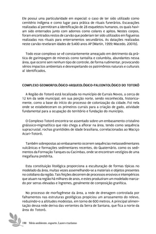 Ele possui uma particularidade em especial: o caso de ter sido utilizado como
cemitério indígena e como lugar para prática de rituais funerários. Escavações
realizadas aí permitiram a identificação de 28 esqueletos humanos, os quais havi-
am sido enterrados junto com adornos como colares e apitos. Nestes corpos,
foram encontrados restos de carvão que poderiam ter sido utilizados em fogueiras
realizadas nos rituais para enterramentos secundários. As datações realizadas
neste carvão revelaram idades de 9.400 anos AP (Martin, 1999; Macedo, 2001b).

   Todo esse complexo se vê constantemente ameaçado em detrimento da prá-
tica de garimpagem de minerais como tantalita e columbita, abundantes nessa
área, que ocorre sem nenhum tipo de controle, de forma rudimentar, provocando
sérios impactos ambientais e desrespeitando os patrimônios naturais e culturais
aí identificados.



COMPLEXO GEOMORFOLÓGICO-ARQUEOLÓGICO-PALEONTOLÓGICO DO TOTORÓ

  A Região do Totoró está localizada no município de Currais Novos, a cerca de
12 km da sede municipal, em sua porção norte, sendo reconhecida, historica-
mente, como a base do início do processo de colonização da cidade. Foi nela
onde se estabeleceram os primeiros currais para a criação de gado, atividade
fundamental para a ocupação do território e fundação do município.

  O Complexo Totoró encontra-se assentado sobre um embasamento cristalino
gnáissico-migmatítico que não chega a aflorar na área, tendo como sequência
supracrustal, rochas granitóides de idade brasiliana, correlacionadas ao Maciço
Acari-Totoró.

  Também sobrepostas ao embasamento ocorrem sequências metassedimentares
vulcânicas e formações sedimentares recentes, do Quaternário, como os sedi-
mentos da Formação Tanques ou Cacimbas, onde se encontram vestígios de uma
megafauna pretérita.

  Esta constituição litológica proporciona a esculturação de formas típicas no
modelado da área, muitas vezes assemelhando-se a materiais e objetos presentes
no cotidiano da região. Tais feições decorrem de processos erosivos e intempéricos
que atuam na região há milhares de anos, e estes produziram um modelado marca-
do por serras elevadas e íngremes, geralmente de composição granítica.

  No processo de morfogênese da área, a rede de drenagem controlada por
falhamentos nas estruturas geológicas propiciou um arrasamento do relevo,
reduzindo-o a altitudes modestas, em torno de 600 metros. A principal alimen-
tação dessa rede deriva das vertentes da Serra de Santana, que fica a norte da
área do Totoró.


190 Meio ambiente, esporte, Lazer e turismo
 