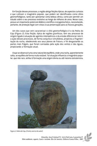 Em função desses processos, a região abriga feições típicas, de aspectos curiosos
e que cultivam o imaginário popular, que podem ser identificados como sítios
geomorfológicos, tanto por apresentar certa beleza cênica, como por permitir um
estudo sobre o seu processo evolutivo ao longo de milhares de anos. Nesse caso,
possui um importante potencial didático-científico e ecogeoturístico, necessitando,
portanto, de proteção legal com vistas à sua preservação para as futuras gerações.

  Um dos casos que vem caracterizar o sítio geomorfológico é o da Pedra do
Caju (Figura 2). Esta feição, típica de regiões graníticas, tem seu processo de
origem ligado à atuação de agentes intempéricos e da erosão diferencial. Isto é,
a ação desses processos, de forma conjunta e simultânea, propiciou a fragmen-
tação da rocha, obedecendo aos seus planos de fratura, e foi desgastando as
partes mais frágeis, que foram carreadas pela ação dos ventos e das águas,
propiciando a formação atual.

   O que se observa é uma cena natural de equilíbrio, onde uma rocha, aparentemente
solta, se equilibra de forma muito estável. Tal situação influencia o imaginário popu-
lar, que não raro, atribui à formação uma origem divina ou até mesmo extraterrena.




Figura 2. Pedra do Caju. (Fonte: acervo do autor)


                                           Almeida, Ana Cristina P.C. de & DaCosta, Lamartine P.
                 Meio ambiente, esporte, Lazer e turismo. Rio de Janeiro: Editora Gama Filho, 2007
 